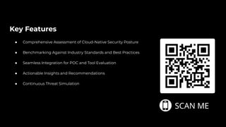 Key Features
● Comprehensive Assessment of Cloud-Native Security Posture
● Benchmarking Against Industry Standards and Best Practices
● Seamless Integration for POC and Tool Evaluation
● Actionable Insights and Recommendations
● Continuous Threat Simulation
 