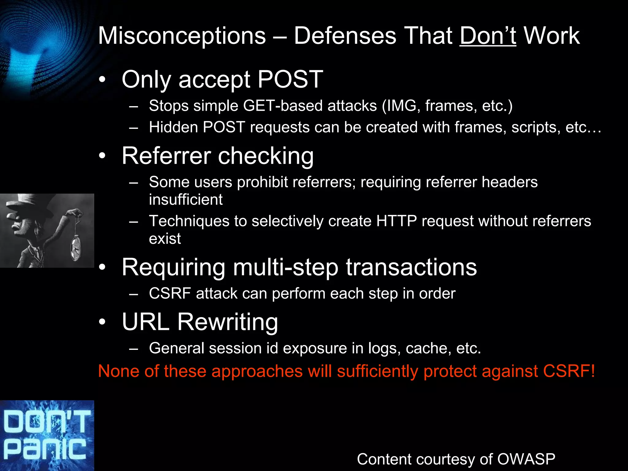 Misconceptions – Defenses That  Don’t  Work Only accept POST Stops simple GET-based attacks (IMG, frames, etc.) Hidden POST requests can be created with frames, scripts, etc… Referrer checking Some users prohibit referrers; requiring referrer headers insufficient Techniques to selectively create HTTP request without referrers exist Requiring multi-step transactions CSRF attack can perform each step in order URL Rewriting General session id exposure in logs, cache, etc. None of these approaches will sufficiently protect against CSRF! Content courtesy of OWASP 