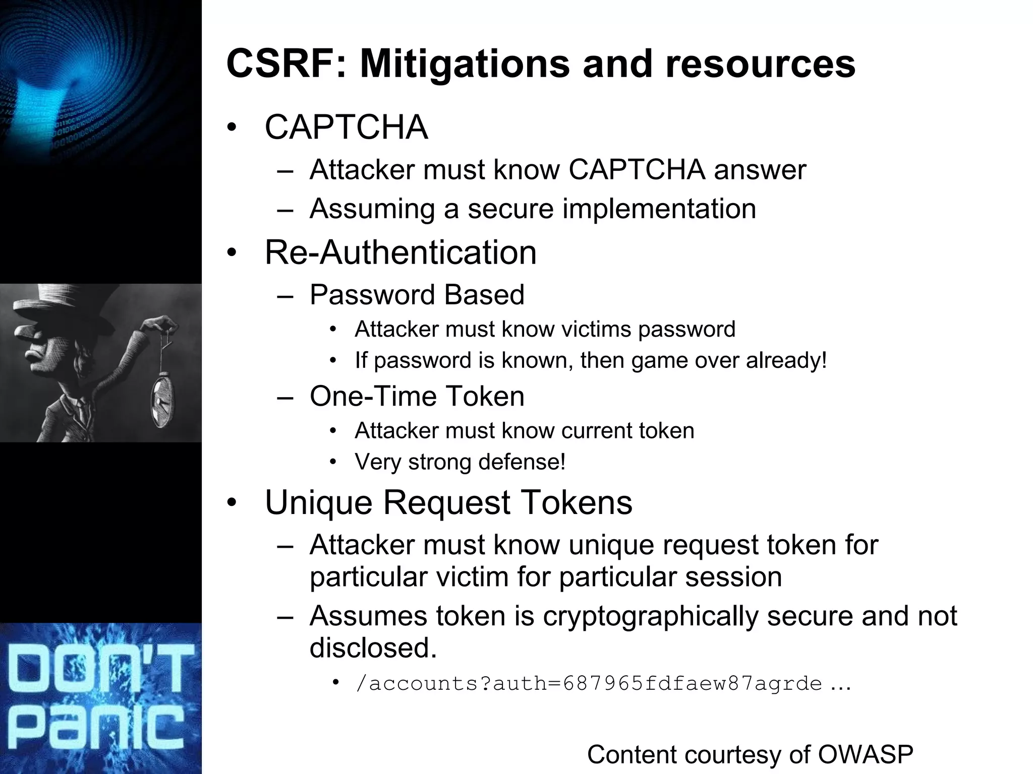 CSRF: Mitigations and resources CAPTCHA Attacker must know CAPTCHA answer Assuming a secure implementation Re-Authentication Password Based Attacker must know victims password If password is known, then game over already! One-Time Token Attacker must know current token Very strong defense! Unique Request Tokens Attacker must know unique request token for particular victim for particular session Assumes token is cryptographically secure and not disclosed. /accounts?auth=687965fdfaew87agrde  … Content courtesy of OWASP 