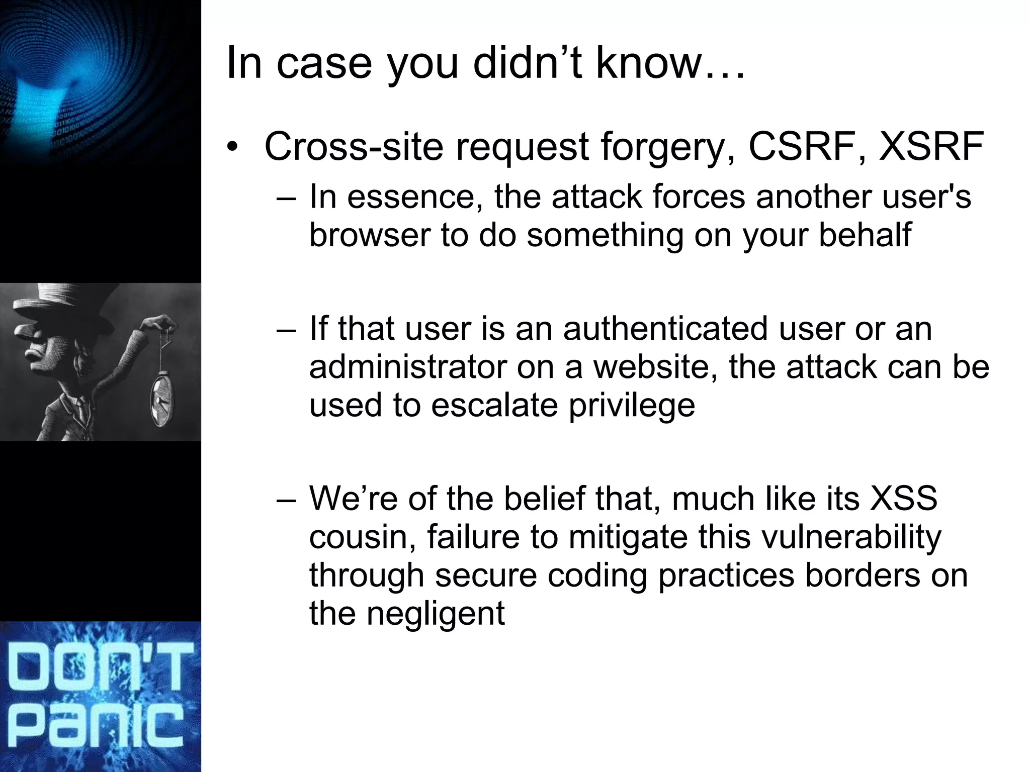In case you didn’t know… Cross-site request forgery, CSRF, XSRF In essence, the attack forces another user's browser to do something on your behalf If that user is an authenticated user or an administrator on a website, the attack can be used to escalate privilege We’re of the belief that, much like its XSS cousin, failure to mitigate this vulnerability through secure coding practices borders on the negligent 