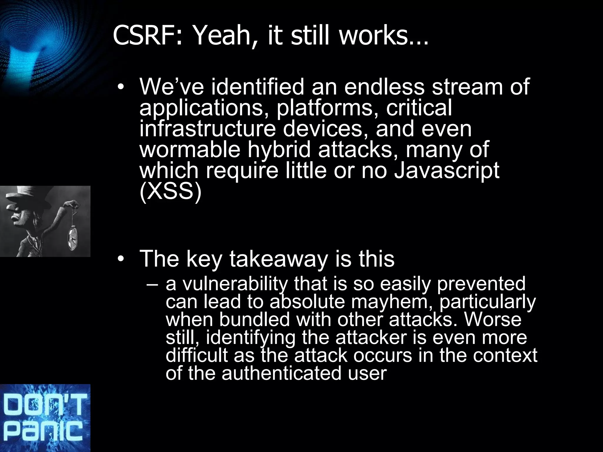 CSRF: Yeah, it still works… We’ve identified an endless stream of applications, platforms, critical infrastructure devices, and even wormable hybrid attacks, many of which require little or no Javascript (XSS) The key takeaway is this  a vulnerability that is so easily prevented can lead to absolute mayhem, particularly when bundled with other attacks. Worse still, identifying the attacker is even more difficult as the attack occurs in the context of the authenticated user 
