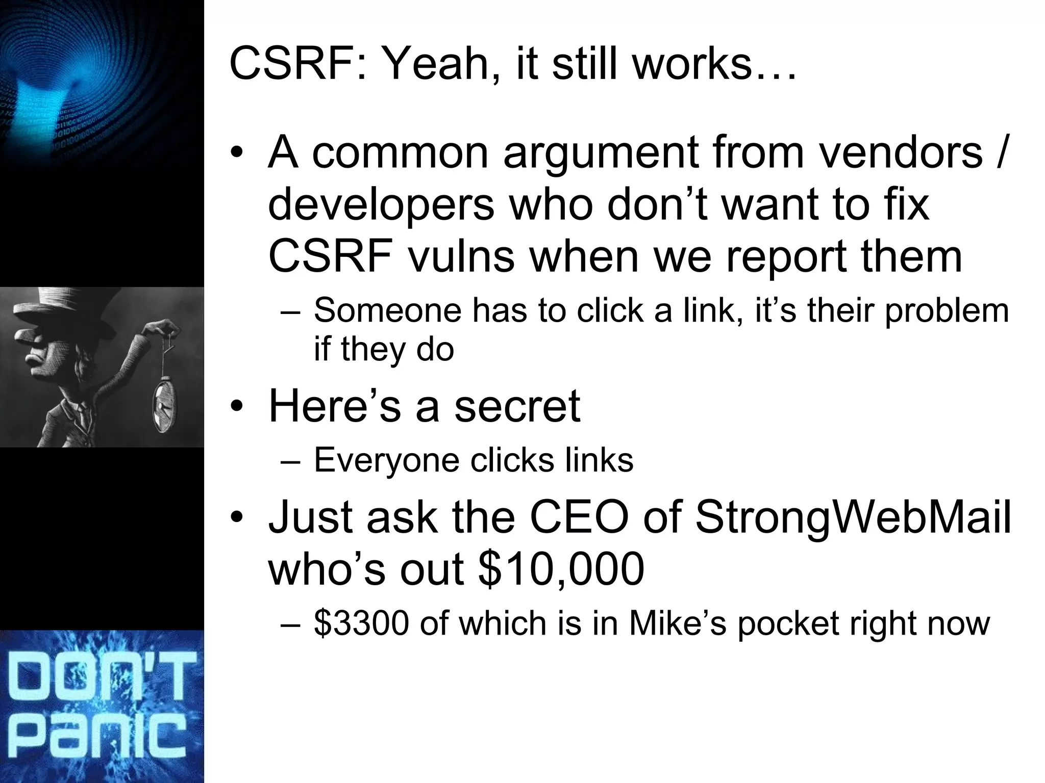 CSRF: Yeah, it still works… A common argument from vendors / developers who don’t want to fix CSRF vulns when we report them Someone has to click a link, it’s their problem if they do Here’s a secret Everyone clicks links Just ask the CEO of StrongWebMail who’s out $10,000 $3300 of which is in Mike’s pocket right now 
