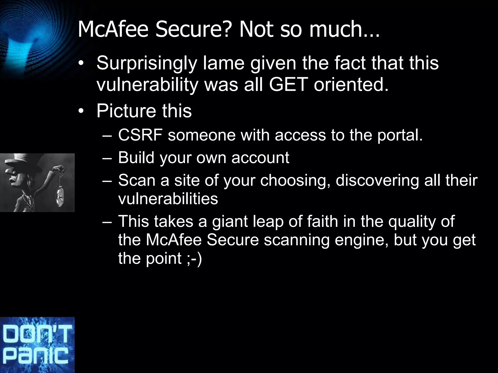 McAfee Secure? Not so much… Surprisingly lame given the fact that this vulnerability was all GET oriented. Picture this CSRF someone with access to the portal. Build your own account Scan a site of your choosing, discovering all their vulnerabilities This takes a giant leap of faith in the quality of the McAfee Secure scanning engine, but you get the point ;-) 