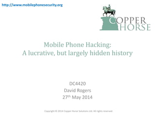 Mobile Phone Hacking:
A lucrative, but largely hidden history
DC4420
David Rogers
27th May 2014
Copyright © 2014 Copper Horse Solutions Ltd. All rights reserved.
http://www.mobilephonesecurity.org
 