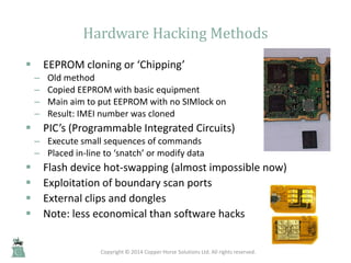 Hardware Hacking Methods
 EEPROM cloning or ‘Chipping’
– Old method
– Copied EEPROM with basic equipment
– Main aim to pu...