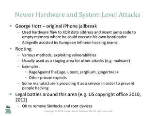 Newer Hardware and System Level Attacks
 George Hotz – original iPhone jailbreak
– Used hardware flaw to XOR data address...