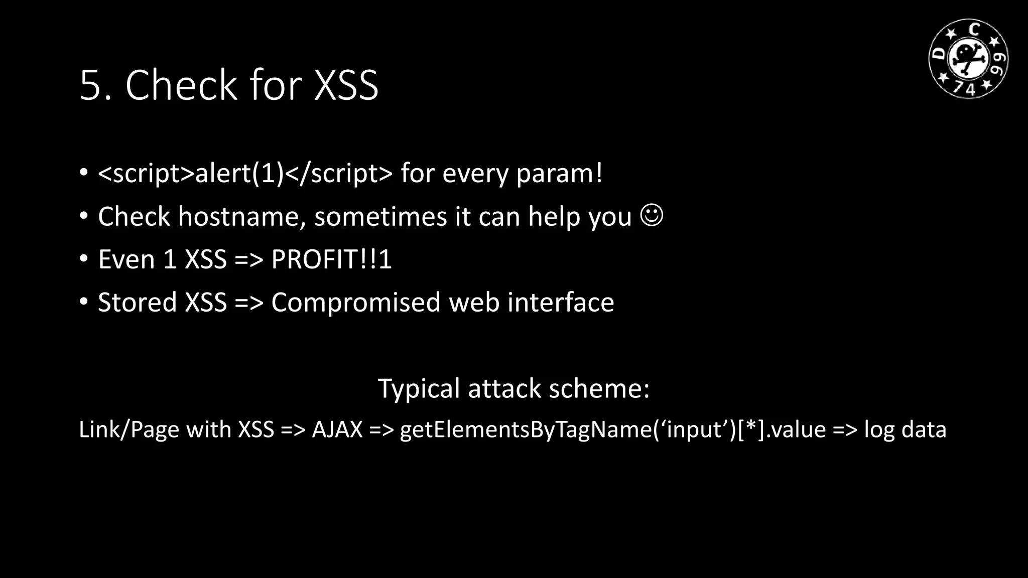 5. Check for XSS
• <script>alert(1)</script> for every param!
• Check hostname, sometimes it can help you
• Even 1 XSS => PROFIT!!1
• Stored XSS => Compromised web interface
Typical attack scheme:
Link/Page with XSS => AJAX => getElementsByTagName(‘input’)[*].value => log data
 