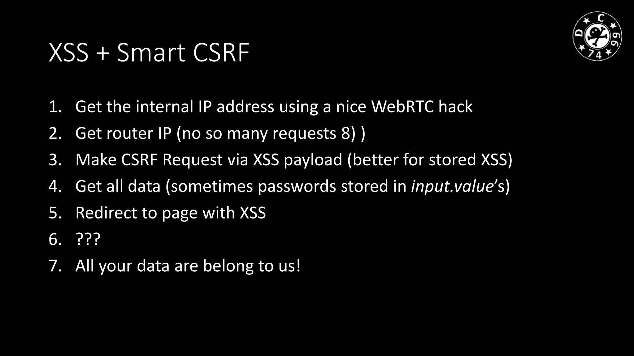 XSS + Smart CSRF
1. Get the internal IP address using a nice WebRTC hack
2. Get router IP (no so many requests 8) )
3. Make CSRF Request via XSS payload (better for stored XSS)
4. Get all data (sometimes passwords stored in input.value’s)
5. Redirect to page with XSS
6. ???
7. All your data are belong to us!
 