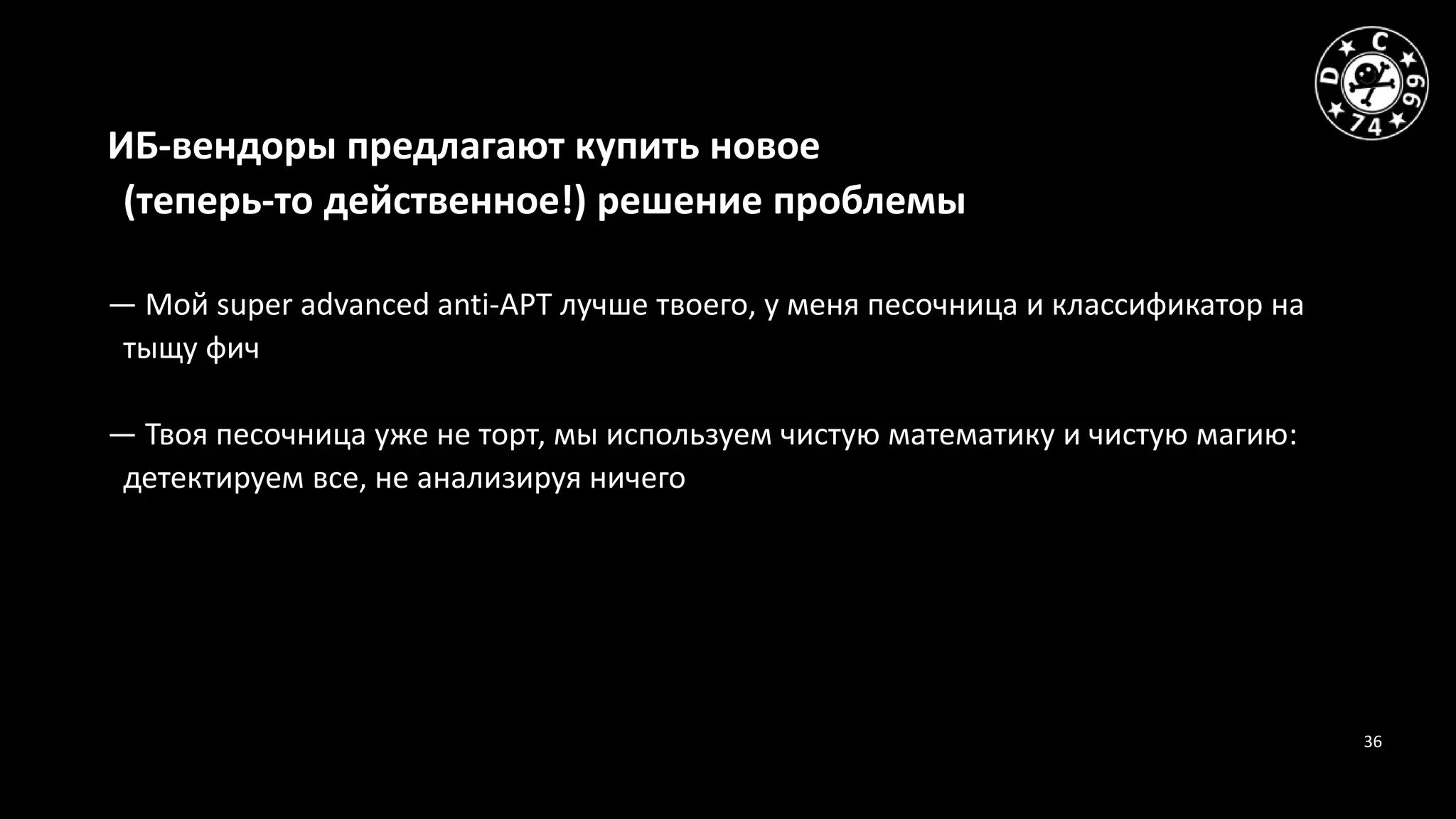 36
ИБ-вендоры предлагают купить новое
(теперь-то действенное!) решение проблемы
— Мой super advanced anti-APT лучше твоего, у меня песочница и классификатор на
тыщу фич
— Твоя песочница уже не торт, мы используем чистую математику и чистую магию:
детектируем все, не анализируя ничего
 