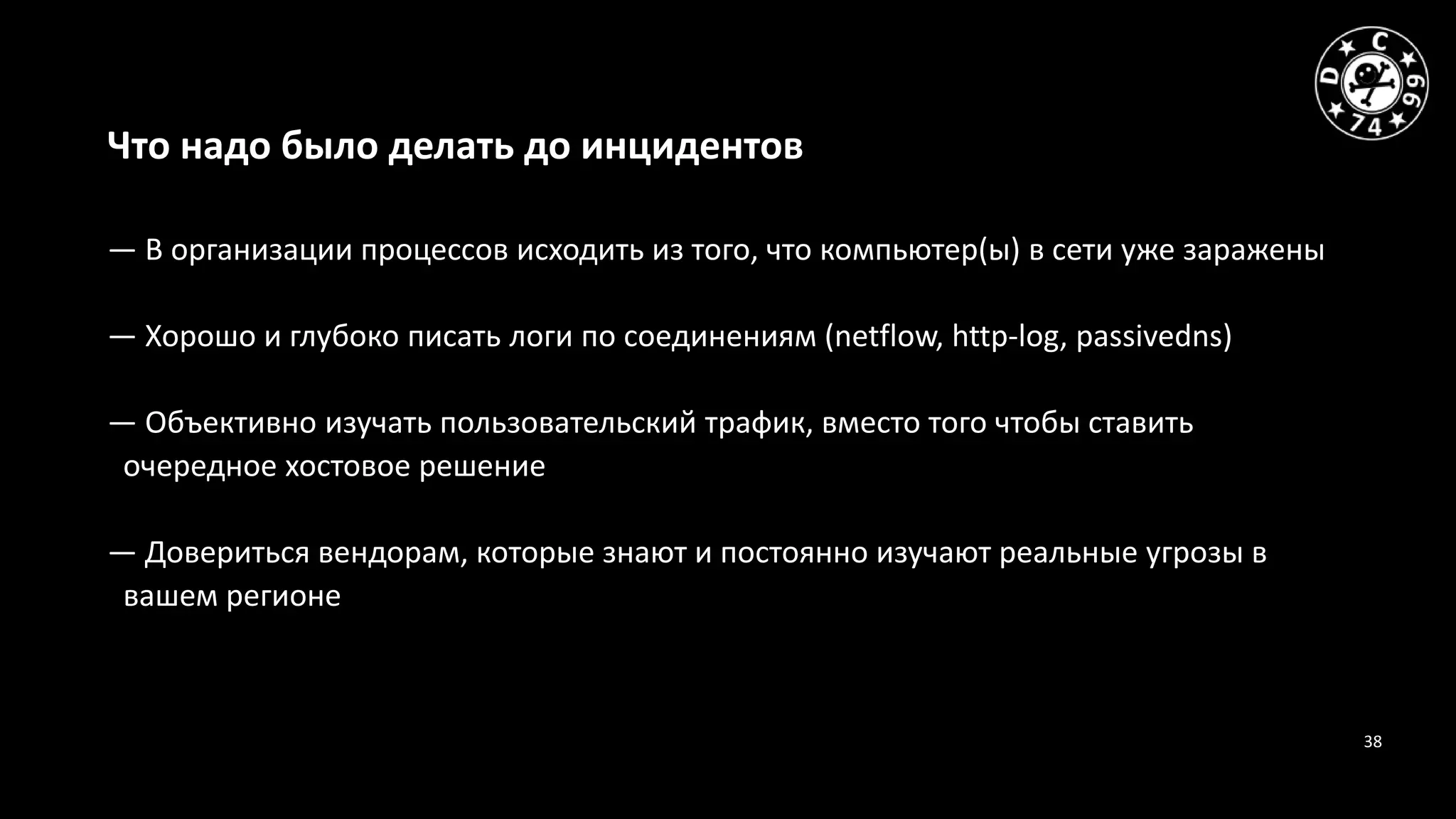 38
Что надо было делать до инцидентов
— В организации процессов исходить из того, что компьютер(ы) в сети уже заражены
— Хорошо и глубоко писать логи по соединениям (netflow, http-log, passivedns)
— Объективно изучать пользовательский трафик, вместо того чтобы ставить
очередное хостовое решение
— Довериться вендорам, которые знают и постоянно изучают реальные угрозы в
вашем регионе
 