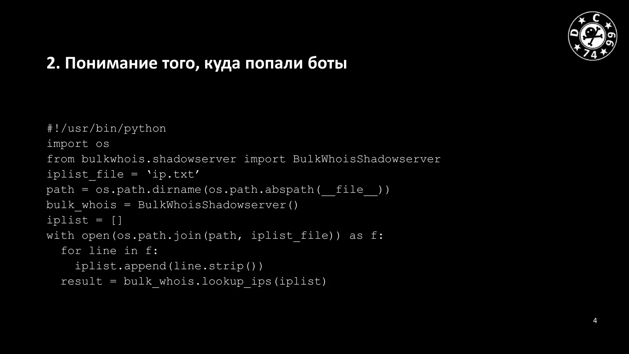4
2. Понимание того, куда попали боты
#!/usr/bin/python
import os
from bulkwhois.shadowserver import BulkWhoisShadowserver
iplist_file = ‘ip.txt’
path = os.path.dirname(os.path.abspath(__file__))
bulk_whois = BulkWhoisShadowserver()
iplist = []
with open(os.path.join(path, iplist_file)) as f:
for line in f:
iplist.append(line.strip())
result = bulk_whois.lookup_ips(iplist)
 