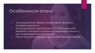Особенности атаки:
• Злоумышленник обходит ограничения функции
проверки возраста
• Злоумышленник идет на контакт с потенциальной
жертвой и методом социальной инженерии входит с
ним в кратковременный контакт
• После контакта злоумышленник шантажирует жертву
 