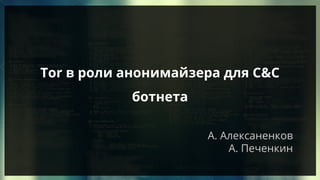 А. Алексаненков
А. Печенкин
Tor в роли анонимайзера для C&C
ботнета
 