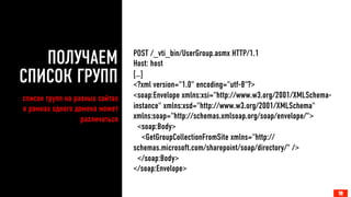ПОЛУЧАЕМ 
СПИСОК ГРУПП 
POST /_vti_bin/UserGroup.asmx HTTP/1.1 
Host: host 
[…] 
<?xml version="1.0" encoding="utf-8"?> 
<soap:Envelope xmlns:xsi="http://www.w3.org/2001/XMLSchema-instance" 
xmlns:xsd="http://www.w3.org/2001/XMLSchema" 
xmlns:soap="http://schemas.xmlsoap.org/soap/envelope/"> 
<soap:Body> 
<GetGroupCollectionFromSite xmlns="http:// 
schemas.microsoft.com/sharepoint/soap/directory/" /> 
</soap:Body> 
</soap:Envelope> 
18 
список групп на разных сайтах 
в рамках одного домена может 
различаться 
 