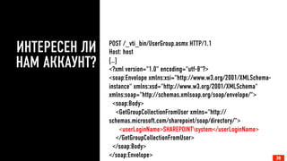 ИНТЕРЕСЕН ЛИ 
НАМ АККАУНТ? 
POST /_vti_bin/UserGroup.asmx HTTP/1.1 
Host: host 
[…] 
<?xml version="1.0" encoding="utf-8"?> 
<soap:Envelope xmlns:xsi="http://www.w3.org/2001/XMLSchema-instance" 
xmlns:xsd="http://www.w3.org/2001/XMLSchema" 
xmlns:soap="http://schemas.xmlsoap.org/soap/envelope/"> 
<soap:Body> 
<GetGroupCollectionFromUser xmlns="http:// 
schemas.microsoft.com/sharepoint/soap/directory/"> 
<userLoginName>SHAREPOINTsystem</userLoginName> 
</GetGroupCollectionFromUser> 
</soap:Body> 
</soap:Envelope> 
20 
 