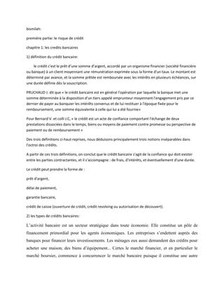 bismilah:
première partie: le risque de crédit
chapitre 1: les credits bancaires
1) définition du crédit bancaire:
le crédit c’est le prêt d’une somme d’argent, accordé par un organisme financier (société financière
ou banque) à un client moyennant une rémunération exprimée sous la forme d'un taux. Le montant est
déterminé par avance, et la somme prêtée est remboursée avec les intérêts en plusieurs échéances, sur
une durée définie dès la souscription.
PRUCHAUD J. dit que « le crédit bancaire est en général l'opération par laquelle la banque met une
somme déterminée à la disposition d'un tiers appelé emprunteur moyennant l'engagement pris par ce
dernier de payer au banquier les intérêts convenus et de lui restituer à l'époque fixée pour le
remboursement, une somme équivalente à celle qui lui a été fournie»
Pour Bernard V. et colli J.C, « le crédit est un acte de confiance comportant l'échange de deux
prestations dissociées dans le temps, biens ou moyens de paiement contre promesse ou perspective de
paiement ou de remboursement »
Des trois définitions ci-haut reprises, nous déduisons principalement trois notions inséparables dans
l'octroi des crédits.
A partir de ces trois définitions, on conclut que le crédit bancaire s'agit de la confiance qui doit exister
entre les parties contractantes, et il s'accompagne : de frais, d'intérêts, et éventuellement d'une durée.
Le crédit peut prendre la forme de :
prêt d'argent,
délai de paiement,
garantie bancaire,
crédit de caisse (ouverture de crédit, crédit revolving ou autorisation de découvert).
2) les types de crédits bancaires:
L’activité bancaire est un secteur stratégique dans toute économie. Elle constitue un pôle de
financement primordial pour les agents économiques. Les entreprises s’endettent auprès des
banques pour financer leurs investissements. Les ménages eux aussi demandent des crédits pour
acheter une maison, des biens d’équipement... Certes le marché financier, et en particulier le
marché boursier, commence á concurrencer le marché bancaire puisque il constitue une autre
 