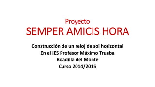Proyecto
SEMPER AMICIS HORA
Construcción de un reloj de sol horizontal
En el IES Profesor Máximo Trueba
Boadilla del Monte
Curso 2014/2015
 
