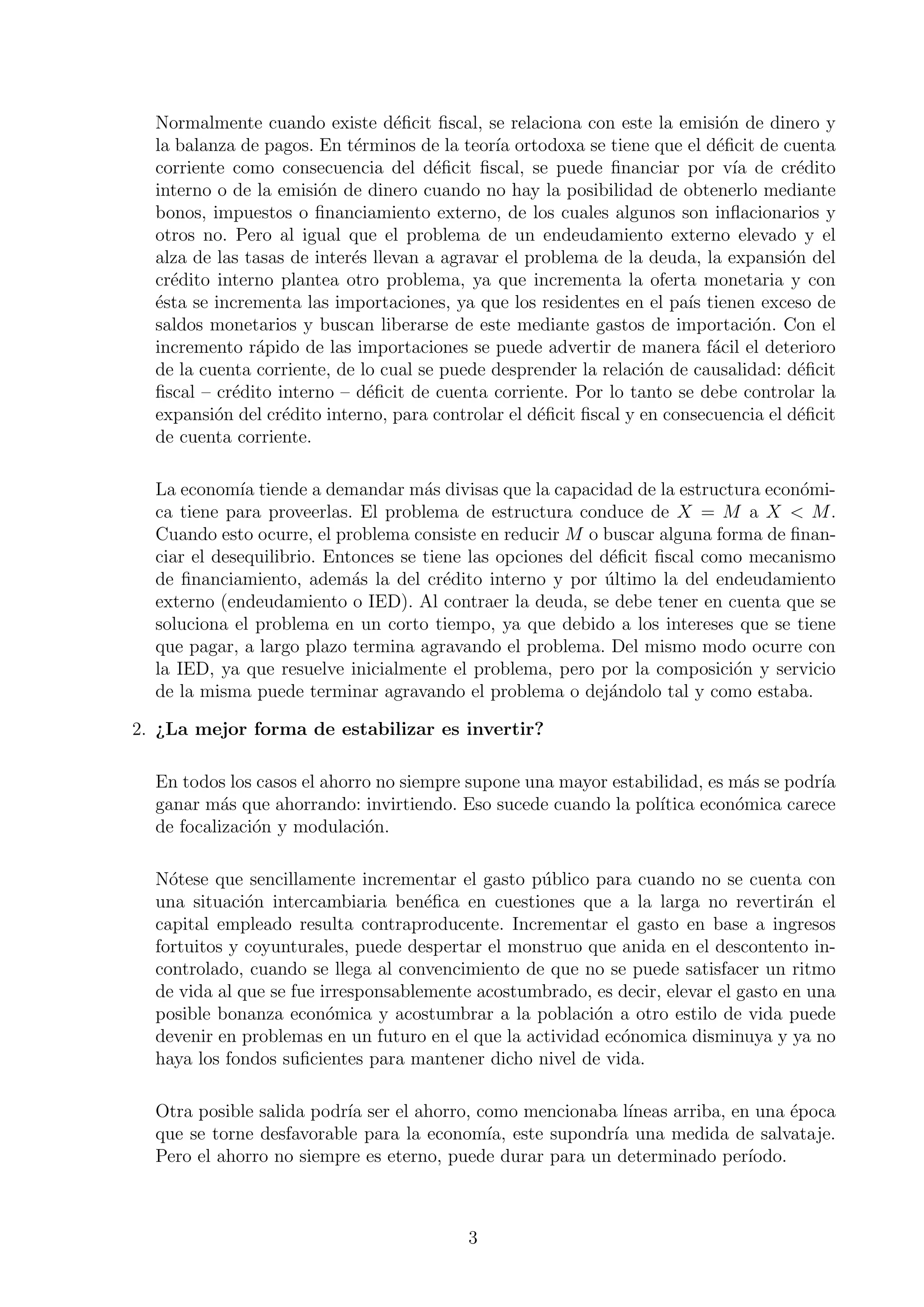 Normalmente cuando existe d´ﬁcit ﬁscal, se relaciona con este la emisi´n de dinero y
e
o
la balanza de pagos. En t´rminos de la teor´ ortodoxa se tiene que el d´ﬁcit de cuenta
e
ıa
e
corriente como consecuencia del d´ﬁcit ﬁscal, se puede ﬁnanciar por v´ de cr´dito
e
ıa
e
interno o de la emisi´n de dinero cuando no hay la posibilidad de obtenerlo mediante
o
bonos, impuestos o ﬁnanciamiento externo, de los cuales algunos son inﬂacionarios y
otros no. Pero al igual que el problema de un endeudamiento externo elevado y el
alza de las tasas de inter´s llevan a agravar el problema de la deuda, la expansi´n del
e
o
cr´dito interno plantea otro problema, ya que incrementa la oferta monetaria y con
e
´sta se incrementa las importaciones, ya que los residentes en el pa´ tienen exceso de
e
ıs
saldos monetarios y buscan liberarse de este mediante gastos de importaci´n. Con el
o
incremento r´pido de las importaciones se puede advertir de manera f´cil el deterioro
a
a
de la cuenta corriente, de lo cual se puede desprender la relaci´n de causalidad: d´ﬁcit
o
e
ﬁscal – cr´dito interno – d´ﬁcit de cuenta corriente. Por lo tanto se debe controlar la
e
e
expansi´n del cr´dito interno, para controlar el d´ﬁcit ﬁscal y en consecuencia el d´ﬁcit
o
e
e
e
de cuenta corriente.
La econom´ tiende a demandar m´s divisas que la capacidad de la estructura econ´miıa
a
o
ca tiene para proveerlas. El problema de estructura conduce de X = M a X < M .
Cuando esto ocurre, el problema consiste en reducir M o buscar alguna forma de ﬁnanciar el desequilibrio. Entonces se tiene las opciones del d´ﬁcit ﬁscal como mecanismo
e
de ﬁnanciamiento, adem´s la del cr´dito interno y por ultimo la del endeudamiento
a
e
´
externo (endeudamiento o IED). Al contraer la deuda, se debe tener en cuenta que se
soluciona el problema en un corto tiempo, ya que debido a los intereses que se tiene
que pagar, a largo plazo termina agravando el problema. Del mismo modo ocurre con
la IED, ya que resuelve inicialmente el problema, pero por la composici´n y servicio
o
de la misma puede terminar agravando el problema o dej´ndolo tal y como estaba.
a
2. ¿La mejor forma de estabilizar es invertir?
En todos los casos el ahorro no siempre supone una mayor estabilidad, es m´s se podr´
a
ıa
ganar m´s que ahorrando: invirtiendo. Eso sucede cuando la pol´
a
ıtica econ´mica carece
o
de focalizaci´n y modulaci´n.
o
o
N´tese que sencillamente incrementar el gasto p´blico para cuando no se cuenta con
o
u
una situaci´n intercambiaria ben´ﬁca en cuestiones que a la larga no revertir´n el
o
e
a
capital empleado resulta contraproducente. Incrementar el gasto en base a ingresos
fortuitos y coyunturales, puede despertar el monstruo que anida en el descontento incontrolado, cuando se llega al convencimiento de que no se puede satisfacer un ritmo
de vida al que se fue irresponsablemente acostumbrado, es decir, elevar el gasto en una
posible bonanza econ´mica y acostumbrar a la poblaci´n a otro estilo de vida puede
o
o
devenir en problemas en un futuro en el que la actividad ec´nomica disminuya y ya no
o
haya los fondos suﬁcientes para mantener dicho nivel de vida.
Otra posible salida podr´ ser el ahorro, como mencionaba l´
ıa
ıneas arriba, en una ´poca
e
que se torne desfavorable para la econom´ este supondr´ una medida de salvataje.
ıa,
ıa
Pero el ahorro no siempre es eterno, puede durar para un determinado per´
ıodo.

3

 