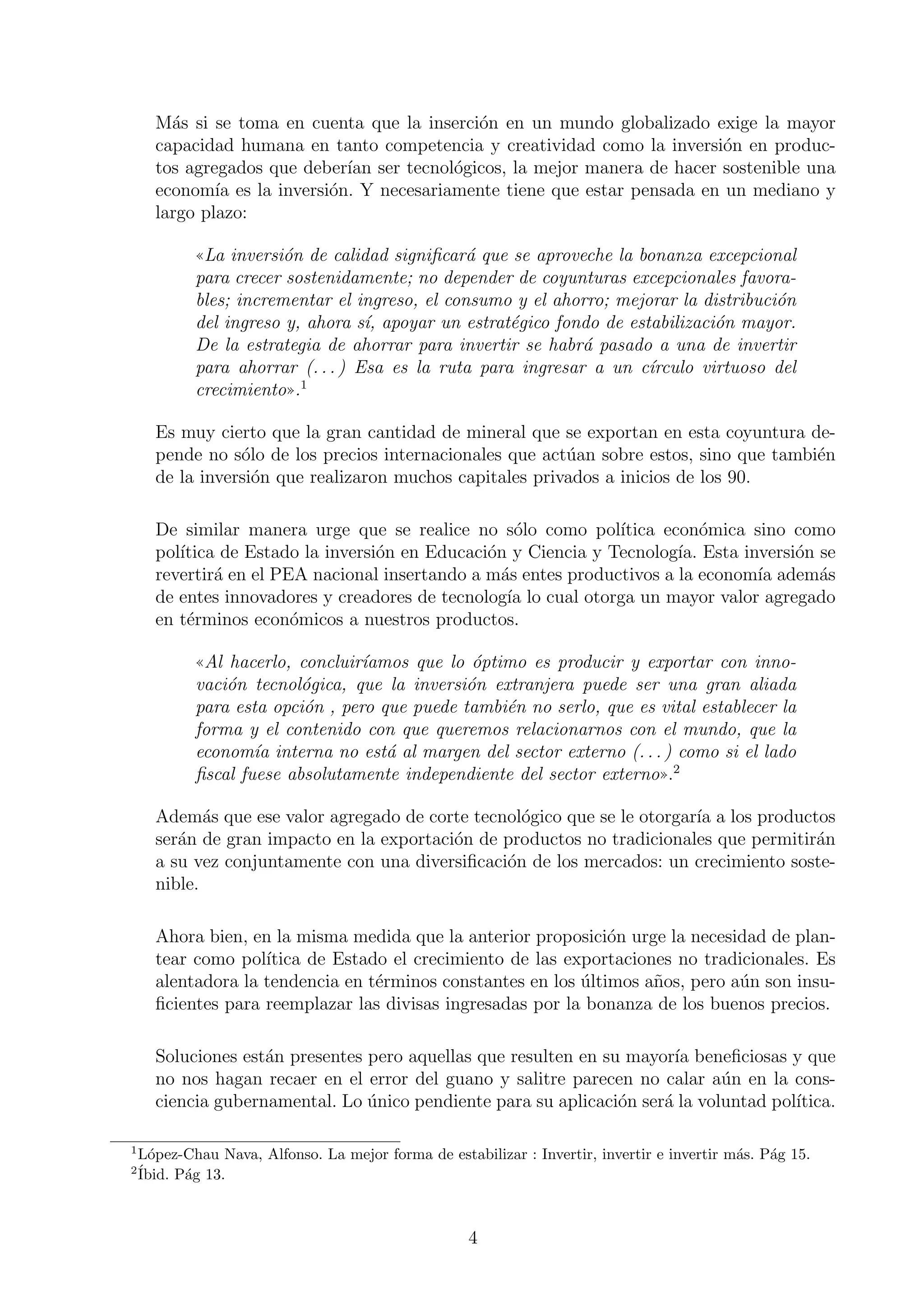 M´s si se toma en cuenta que la inserci´n en un mundo globalizado exige la mayor
a
o
capacidad humana en tanto competencia y creatividad como la inversi´n en produco
tos agregados que deber´ ser tecnol´gicos, la mejor manera de hacer sostenible una
ıan
o
econom´ es la inversi´n. Y necesariamente tiene que estar pensada en un mediano y
ıa
o
largo plazo:
((La inversi´n de calidad signiﬁcar´ que se aproveche la bonanza excepcional
o
a
para crecer sostenidamente; no depender de coyunturas excepcionales favorables; incrementar el ingreso, el consumo y el ahorro; mejorar la distribuci´n
o
del ingreso y, ahora s´, apoyar un estrat´gico fondo de estabilizaci´n mayor.
ı
e
o
De la estrategia de ahorrar para invertir se habr´ pasado a una de invertir
a
para ahorrar (. . . ) Esa es la ruta para ingresar a un c´rculo virtuoso del
ı
crecimiento)).1
Es muy cierto que la gran cantidad de mineral que se exportan en esta coyuntura depende no s´lo de los precios internacionales que act´an sobre estos, sino que tambi´n
o
u
e
de la inversi´n que realizaron muchos capitales privados a inicios de los 90.
o
De similar manera urge que se realice no s´lo como pol´
o
ıtica econ´mica sino como
o
pol´
ıtica de Estado la inversi´n en Educaci´n y Ciencia y Tecnolog´ Esta inversi´n se
o
o
ıa.
o
revertir´ en el PEA nacional insertando a m´s entes productivos a la econom´ adem´s
a
a
ıa
a
de entes innovadores y creadores de tecnolog´ lo cual otorga un mayor valor agregado
ıa
en t´rminos econ´micos a nuestros productos.
e
o
((Al hacerlo, concluir´amos que lo ´ptimo es producir y exportar con innoı
o
vaci´n tecnol´gica, que la inversi´n extranjera puede ser una gran aliada
o
o
o
para esta opci´n , pero que puede tambi´n no serlo, que es vital establecer la
o
e
forma y el contenido con que queremos relacionarnos con el mundo, que la
econom´a interna no est´ al margen del sector externo (. . . ) como si el lado
ı
a
ﬁscal fuese absolutamente independiente del sector externo)).2
Adem´s que ese valor agregado de corte tecnol´gico que se le otorgar´ a los productos
a
o
ıa
ser´n de gran impacto en la exportaci´n de productos no tradicionales que permitir´n
a
o
a
a su vez conjuntamente con una diversiﬁcaci´n de los mercados: un crecimiento sosteo
nible.
Ahora bien, en la misma medida que la anterior proposici´n urge la necesidad de plano
tear como pol´
ıtica de Estado el crecimiento de las exportaciones no tradicionales. Es
alentadora la tendencia en t´rminos constantes en los ultimos a˜os, pero a´n son insue
´
n
u
ﬁcientes para reemplazar las divisas ingresadas por la bonanza de los buenos precios.
Soluciones est´n presentes pero aquellas que resulten en su mayor´ beneﬁciosas y que
a
ıa
no nos hagan recaer en el error del guano y salitre parecen no calar a´n en la consu
ciencia gubernamental. Lo unico pendiente para su aplicaci´n ser´ la voluntad pol´
´
o
a
ıtica.
1

L´pez-Chau Nava, Alfonso. La mejor forma de estabilizar : Invertir, invertir e invertir m´s. P´g 15.
o
a
a
Ibid. P´g 13.
a

2´

4

 
