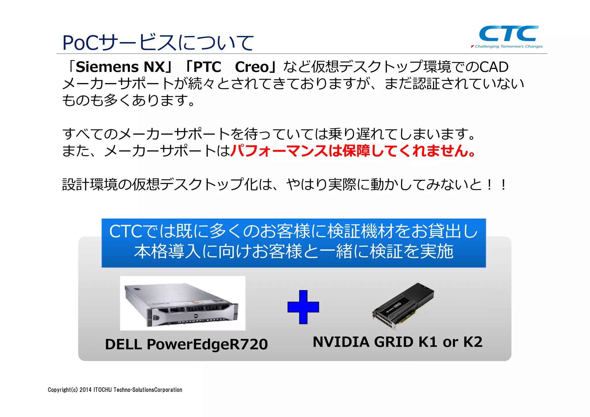 Copyright (c)2013 ＩＴOCHU Techno-Solutions Corporation
PoCサービスについて
DELL PowerEdgeR720 NVIDIA GRID K1 or K2
「Siemens NX」「PTC Creo」など仮想デスクトップ環境でのCAD
メーカーサポートが続々とされてきておりますが、まだ認証されていない
ものも多くあります。
すべてのメーカーサポートを待っていては乗り遅れてしまいます。
また、メーカーサポートはパフォーマンスは保障してくれません。
設計環境の仮想デスクトップ化は、やはり実際に動かしてみないと！！
CTCでは既に多くのお客様に検証機材をお貸出し
本格導入に向けお客様と一緒に検証を実施
Copyright(c) 2014 ITOCHU Techno-SolutionsCorporation
 