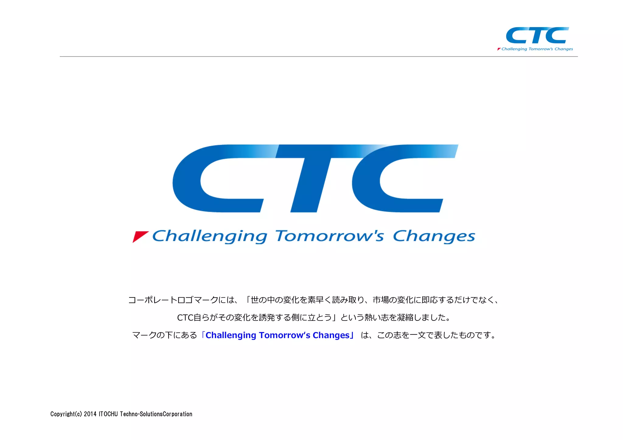 Copyright (c)2013 ＩＴOCHU Techno-Solutions Corporation
コーポレートロゴマークには、「世の中の変化を素早く読み取り、市場の変化に即応するだけでなく、
CTC⾃らがその変化を誘発する側に⽴とう」という熱い志を凝縮しました。
マークの下にある「Challenging Tomorrow‘s Changes」 は、この志を一文で表したものです。
Copyright(c) 2014 ITOCHU Techno-SolutionsCorporation
 