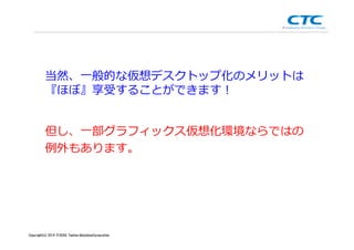 Copyright (c)2013 ＩＴOCHU Techno-Solutions Corporation
当然、一般的な仮想デスクトップ化のメリットは
『ほぼ』享受することができます！
但し、一部グラフィックス仮想化環境ならではの
例外もあります。
Copyright(c) 2014 ITOCHU Techno-SolutionsCorporation
 