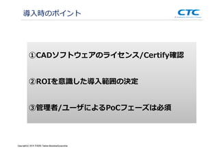 Copyright (c)2013 ＩＴOCHU Techno-Solutions Corporation
導入時のポイント
①CADソフトウェアのライセンス/Certify確認
②ROIを意識した導⼊範囲の決定
③管理者/ユーザによるPoCフェーズは必須
Copyright(c) 2014 ITOCHU Techno-SolutionsCorporation
 