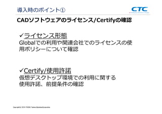 Copyright (c)2013 ＩＴOCHU Techno-Solutions Corporation
導入時のポイント①
CADソフトウェアのライセンス/Certifyの確認
ライセンス形態
Globalでの利⽤や関連会社でのライセンスの使
用ポリシーについて確認
Certify/使⽤許諾
仮想デスクトップ環境での利⽤に関する
使用許諾、前提条件の確認
Copyright(c) 2014 ITOCHU Techno-SolutionsCorporation
 