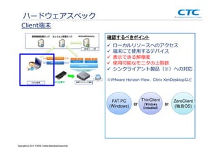 Copyright (c)2013 ＩＴOCHU Techno-Solutions Corporation
Client端末
ハードウェアスペック
表⽰できる解像度
使用可能なモニタの上限数
シンクライアント製品（※）への対応
※VMware Horizon View、Citrix XenDesktopなど
ローカルリソースへのアクセス
端末にて使用するデバイス
確認するべきポイント
FAT PC
(Windows)
ThinClient
(Windows
Embedded)
or
ZeroClient
(独自OS)or
Copyright(c) 2014 ITOCHU Techno-SolutionsCorporation
 