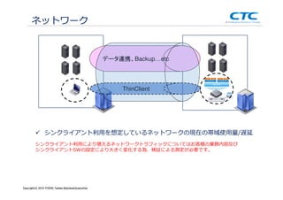 Copyright (c)2013 ＩＴOCHU Techno-Solutions Corporation
ネットワーク
シンクライアント利⽤を想定しているネットワークの現在の帯域使⽤量/遅延
シンクライアント利⽤により増えるネットワークトラフィックについてはお客様の業務内容及び
シンクライアントSWの設定により大きく変化する為、検証による測定が必要です。
ThinClient
データ連携、Backup…etc
Copyright(c) 2014 ITOCHU Techno-SolutionsCorporation
 