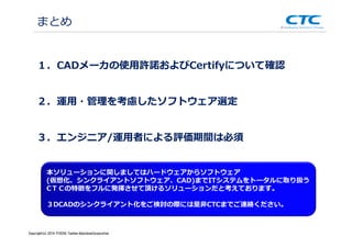 Copyright (c)2013 ＩＴOCHU Techno-Solutions Corporation
１．CADメーカの使⽤許諾およびCertifyについて確認
２．運⽤・管理を考慮したソフトウェア選定
３．エンジニア/運用者による評価期間は必須
まとめ
本ソリューションに関しましてはハードウェアからソフトウェア
(仮想化、シンクライアントソフトウェア、CAD)までITシステムをトータルに取り扱う
CＴＣの特徴をフルに発揮させて頂けるソリューションだと考えております。
３DCADのシンクライアント化をご検討の際には是非CTCまでご連絡ください。
Copyright(c) 2014 ITOCHU Techno-SolutionsCorporation
 