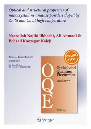 1 23
Optical and Quantum Electronics
ISSN 0306-8919
Opt Quant Electron
DOI 10.1007/s11082-015-0120-7
Optical and structural properties of
nanocrystalline anatase powders doped by
Zr, Si and Cu at high temperature
Nasrollah Najibi Ilkhechi, Ali Ahmadi &
Behzad Koozegar Kaleji
 