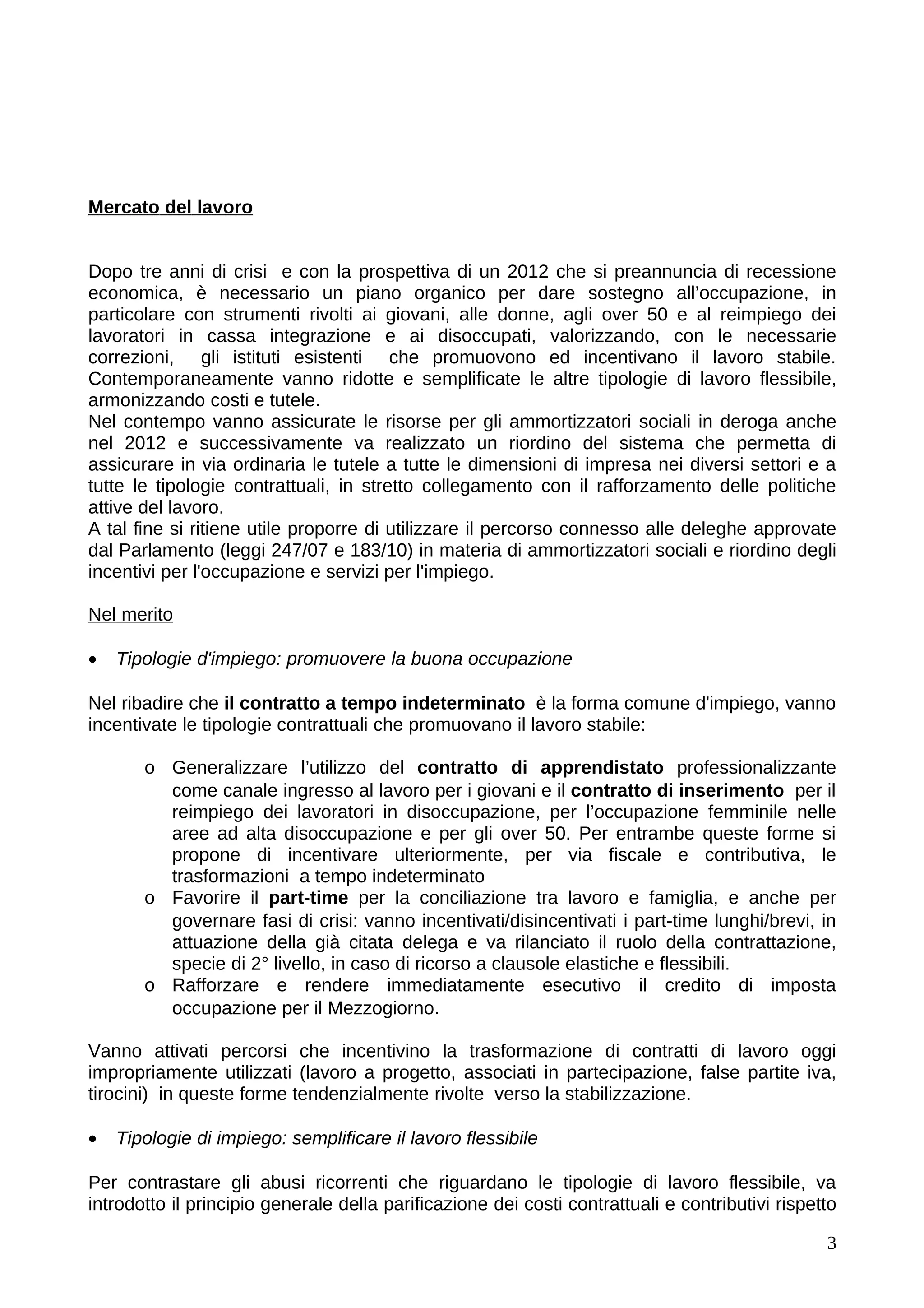 Mercato del lavoro


Dopo tre anni di crisi e con la prospettiva di un 2012 che si preannuncia di recessione
economica, è necessario un piano organico per dare sostegno all’occupazione, in
particolare con strumenti rivolti ai giovani, alle donne, agli over 50 e al reimpiego dei
lavoratori in cassa integrazione e ai disoccupati, valorizzando, con le necessarie
correzioni, gli istituti esistenti che promuovono ed incentivano il lavoro stabile.
Contemporaneamente vanno ridotte e semplificate le altre tipologie di lavoro flessibile,
armonizzando costi e tutele.
Nel contempo vanno assicurate le risorse per gli ammortizzatori sociali in deroga anche
nel 2012 e successivamente va realizzato un riordino del sistema che permetta di
assicurare in via ordinaria le tutele a tutte le dimensioni di impresa nei diversi settori e a
tutte le tipologie contrattuali, in stretto collegamento con il rafforzamento delle politiche
attive del lavoro.
A tal fine si ritiene utile proporre di utilizzare il percorso connesso alle deleghe approvate
dal Parlamento (leggi 247/07 e 183/10) in materia di ammortizzatori sociali e riordino degli
incentivi per l'occupazione e servizi per l'impiego.

Nel merito

•   Tipologie d'impiego: promuovere la buona occupazione

Nel ribadire che il contratto a tempo indeterminato è la forma comune d'impiego, vanno
incentivate le tipologie contrattuali che promuovano il lavoro stabile:

       o Generalizzare l’utilizzo del contratto di apprendistato professionalizzante
         come canale ingresso al lavoro per i giovani e il contratto di inserimento per il
         reimpiego dei lavoratori in disoccupazione, per l’occupazione femminile nelle
         aree ad alta disoccupazione e per gli over 50. Per entrambe queste forme si
         propone di incentivare ulteriormente, per via fiscale e contributiva, le
         trasformazioni a tempo indeterminato
       o Favorire il part-time per la conciliazione tra lavoro e famiglia, e anche per
         governare fasi di crisi: vanno incentivati/disincentivati i part-time lunghi/brevi, in
         attuazione della già citata delega e va rilanciato il ruolo della contrattazione,
         specie di 2° livello, in caso di ricorso a clausole elastiche e flessibili.
       o Rafforzare e rendere immediatamente esecutivo il credito di imposta
         occupazione per il Mezzogiorno.

Vanno attivati percorsi che incentivino la trasformazione di contratti di lavoro oggi
impropriamente utilizzati (lavoro a progetto, associati in partecipazione, false partite iva,
tirocini) in queste forme tendenzialmente rivolte verso la stabilizzazione.

•   Tipologie di impiego: semplificare il lavoro flessibile

Per contrastare gli abusi ricorrenti che riguardano le tipologie di lavoro flessibile, va
introdotto il principio generale della parificazione dei costi contrattuali e contributivi rispetto

                                                                                                 3
 