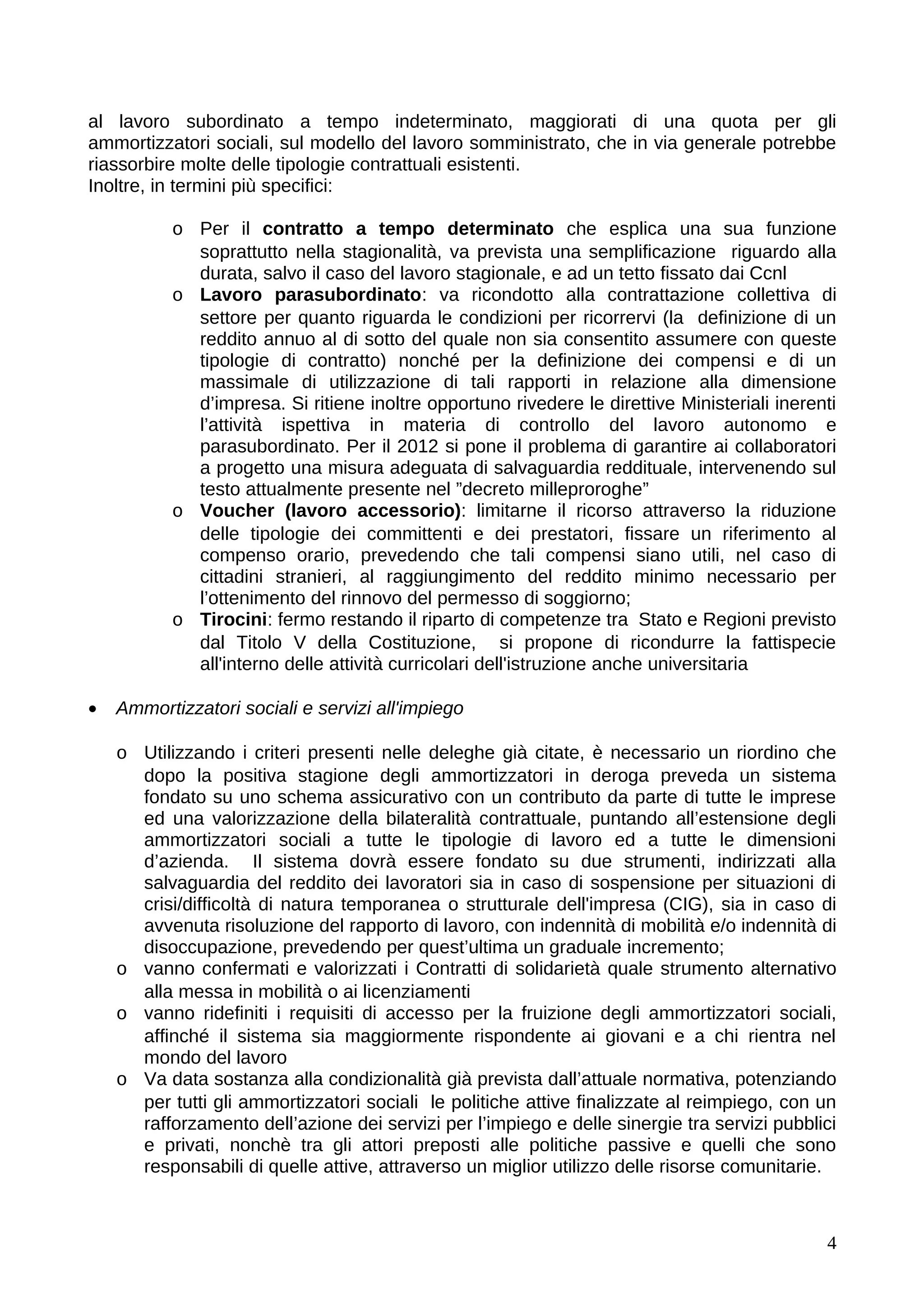 al lavoro subordinato a tempo indeterminato, maggiorati di una quota per gli
ammortizzatori sociali, sul modello del lavoro somministrato, che in via generale potrebbe
riassorbire molte delle tipologie contrattuali esistenti.
Inoltre, in termini più specifici:

           o Per il contratto a tempo determinato che esplica una sua funzione
             soprattutto nella stagionalità, va prevista una semplificazione riguardo alla
             durata, salvo il caso del lavoro stagionale, e ad un tetto fissato dai Ccnl
           o Lavoro parasubordinato: va ricondotto alla contrattazione collettiva di
             settore per quanto riguarda le condizioni per ricorrervi (la definizione di un
             reddito annuo al di sotto del quale non sia consentito assumere con queste
             tipologie di contratto) nonché per la definizione dei compensi e di un
             massimale di utilizzazione di tali rapporti in relazione alla dimensione
             d’impresa. Si ritiene inoltre opportuno rivedere le direttive Ministeriali inerenti
             l’attività ispettiva in materia di controllo del lavoro autonomo e
             parasubordinato. Per il 2012 si pone il problema di garantire ai collaboratori
             a progetto una misura adeguata di salvaguardia reddituale, intervenendo sul
             testo attualmente presente nel ”decreto milleproroghe”
           o Voucher (lavoro accessorio): limitarne il ricorso attraverso la riduzione
             delle tipologie dei committenti e dei prestatori, fissare un riferimento al
             compenso orario, prevedendo che tali compensi siano utili, nel caso di
             cittadini stranieri, al raggiungimento del reddito minimo necessario per
             l’ottenimento del rinnovo del permesso di soggiorno;
           o Tirocini: fermo restando il riparto di competenze tra Stato e Regioni previsto
             dal Titolo V della Costituzione, si propone di ricondurre la fattispecie
             all'interno delle attività curricolari dell'istruzione anche universitaria

•   Ammortizzatori sociali e servizi all'impiego

    o Utilizzando i criteri presenti nelle deleghe già citate, è necessario un riordino che
      dopo la positiva stagione degli ammortizzatori in deroga preveda un sistema
      fondato su uno schema assicurativo con un contributo da parte di tutte le imprese
      ed una valorizzazione della bilateralità contrattuale, puntando all’estensione degli
      ammortizzatori sociali a tutte le tipologie di lavoro ed a tutte le dimensioni
      d’azienda. Il sistema dovrà essere fondato su due strumenti, indirizzati alla
      salvaguardia del reddito dei lavoratori sia in caso di sospensione per situazioni di
      crisi/difficoltà di natura temporanea o strutturale dell'impresa (CIG), sia in caso di
      avvenuta risoluzione del rapporto di lavoro, con indennità di mobilità e/o indennità di
      disoccupazione, prevedendo per quest’ultima un graduale incremento;
    o vanno confermati e valorizzati i Contratti di solidarietà quale strumento alternativo
      alla messa in mobilità o ai licenziamenti
    o vanno ridefiniti i requisiti di accesso per la fruizione degli ammortizzatori sociali,
      affinché il sistema sia maggiormente rispondente ai giovani e a chi rientra nel
      mondo del lavoro
    o Va data sostanza alla condizionalità già prevista dall’attuale normativa, potenziando
      per tutti gli ammortizzatori sociali le politiche attive finalizzate al reimpiego, con un
      rafforzamento dell’azione dei servizi per l’impiego e delle sinergie tra servizi pubblici
      e privati, nonchè tra gli attori preposti alle politiche passive e quelli che sono
      responsabili di quelle attive, attraverso un miglior utilizzo delle risorse comunitarie.



                                                                                              4
 