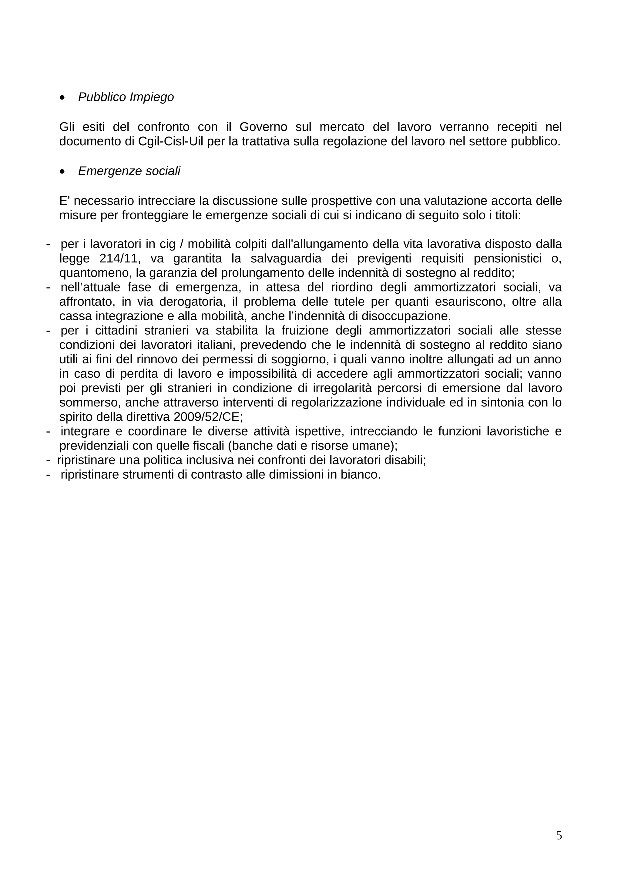 •   Pubblico Impiego

  Gli esiti del confronto con il Governo sul mercato del lavoro verranno recepiti nel
  documento di Cgil-Cisl-Uil per la trattativa sulla regolazione del lavoro nel settore pubblico.

  •   Emergenze sociali

  E' necessario intrecciare la discussione sulle prospettive con una valutazione accorta delle
  misure per fronteggiare le emergenze sociali di cui si indicano di seguito solo i titoli:

- per i lavoratori in cig / mobilità colpiti dall'allungamento della vita lavorativa disposto dalla
   legge 214/11, va garantita la salvaguardia dei previgenti requisiti pensionistici o,
   quantomeno, la garanzia del prolungamento delle indennità di sostegno al reddito;
- nell’attuale fase di emergenza, in attesa del riordino degli ammortizzatori sociali, va
   affrontato, in via derogatoria, il problema delle tutele per quanti esauriscono, oltre alla
   cassa integrazione e alla mobilità, anche l’indennità di disoccupazione.
- per i cittadini stranieri va stabilita la fruizione degli ammortizzatori sociali alle stesse
   condizioni dei lavoratori italiani, prevedendo che le indennità di sostegno al reddito siano
   utili ai fini del rinnovo dei permessi di soggiorno, i quali vanno inoltre allungati ad un anno
   in caso di perdita di lavoro e impossibilità di accedere agli ammortizzatori sociali; vanno
   poi previsti per gli stranieri in condizione di irregolarità percorsi di emersione dal lavoro
   sommerso, anche attraverso interventi di regolarizzazione individuale ed in sintonia con lo
   spirito della direttiva 2009/52/CE;
- integrare e coordinare le diverse attività ispettive, intrecciando le funzioni lavoristiche e
   previdenziali con quelle fiscali (banche dati e risorse umane);
- ripristinare una politica inclusiva nei confronti dei lavoratori disabili;
- ripristinare strumenti di contrasto alle dimissioni in bianco.




                                                                                                 5
 