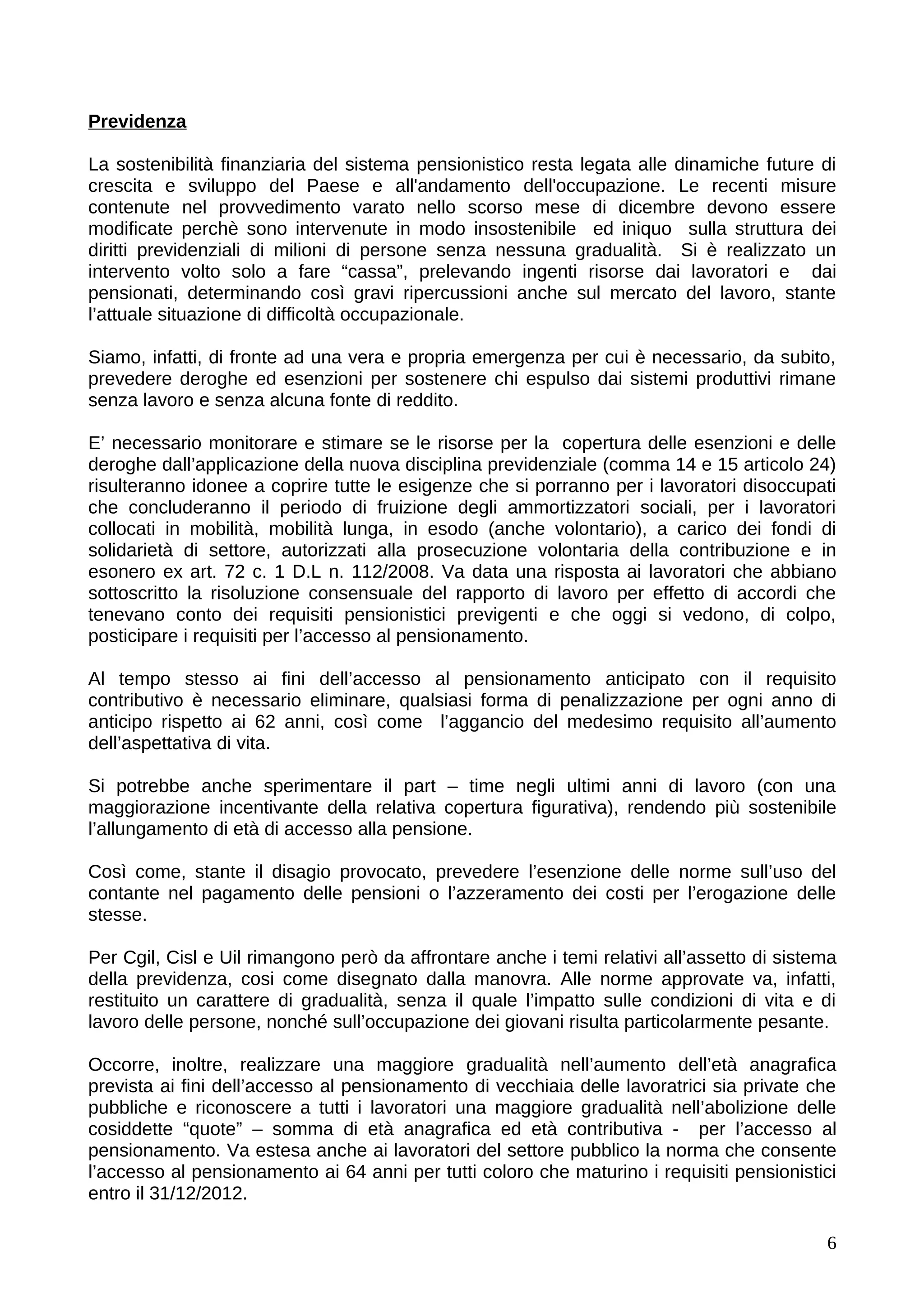 Previdenza

La sostenibilità finanziaria del sistema pensionistico resta legata alle dinamiche future di
crescita e sviluppo del Paese e all'andamento dell'occupazione. Le recenti misure
contenute nel provvedimento varato nello scorso mese di dicembre devono essere
modificate perchè sono intervenute in modo insostenibile ed iniquo sulla struttura dei
diritti previdenziali di milioni di persone senza nessuna gradualità. Si è realizzato un
intervento volto solo a fare “cassa”, prelevando ingenti risorse dai lavoratori e dai
pensionati, determinando così gravi ripercussioni anche sul mercato del lavoro, stante
l’attuale situazione di difficoltà occupazionale.

Siamo, infatti, di fronte ad una vera e propria emergenza per cui è necessario, da subito,
prevedere deroghe ed esenzioni per sostenere chi espulso dai sistemi produttivi rimane
senza lavoro e senza alcuna fonte di reddito.

E’ necessario monitorare e stimare se le risorse per la copertura delle esenzioni e delle
deroghe dall’applicazione della nuova disciplina previdenziale (comma 14 e 15 articolo 24)
risulteranno idonee a coprire tutte le esigenze che si porranno per i lavoratori disoccupati
che concluderanno il periodo di fruizione degli ammortizzatori sociali, per i lavoratori
collocati in mobilità, mobilità lunga, in esodo (anche volontario), a carico dei fondi di
solidarietà di settore, autorizzati alla prosecuzione volontaria della contribuzione e in
esonero ex art. 72 c. 1 D.L n. 112/2008. Va data una risposta ai lavoratori che abbiano
sottoscritto la risoluzione consensuale del rapporto di lavoro per effetto di accordi che
tenevano conto dei requisiti pensionistici previgenti e che oggi si vedono, di colpo,
posticipare i requisiti per l’accesso al pensionamento.

Al tempo stesso ai fini dell’accesso al pensionamento anticipato con il requisito
contributivo è necessario eliminare, qualsiasi forma di penalizzazione per ogni anno di
anticipo rispetto ai 62 anni, così come l’aggancio del medesimo requisito all’aumento
dell’aspettativa di vita.

Si potrebbe anche sperimentare il part – time negli ultimi anni di lavoro (con una
maggiorazione incentivante della relativa copertura figurativa), rendendo più sostenibile
l’allungamento di età di accesso alla pensione.

Così come, stante il disagio provocato, prevedere l’esenzione delle norme sull’uso del
contante nel pagamento delle pensioni o l’azzeramento dei costi per l’erogazione delle
stesse.

Per Cgil, Cisl e Uil rimangono però da affrontare anche i temi relativi all’assetto di sistema
della previdenza, cosi come disegnato dalla manovra. Alle norme approvate va, infatti,
restituito un carattere di gradualità, senza il quale l’impatto sulle condizioni di vita e di
lavoro delle persone, nonché sull’occupazione dei giovani risulta particolarmente pesante.

Occorre, inoltre, realizzare una maggiore gradualità nell’aumento dell’età anagrafica
prevista ai fini dell’accesso al pensionamento di vecchiaia delle lavoratrici sia private che
pubbliche e riconoscere a tutti i lavoratori una maggiore gradualità nell’abolizione delle
cosiddette “quote” – somma di età anagrafica ed età contributiva - per l’accesso al
pensionamento. Va estesa anche ai lavoratori del settore pubblico la norma che consente
l’accesso al pensionamento ai 64 anni per tutti coloro che maturino i requisiti pensionistici
entro il 31/12/2012.

                                                                                            6
 