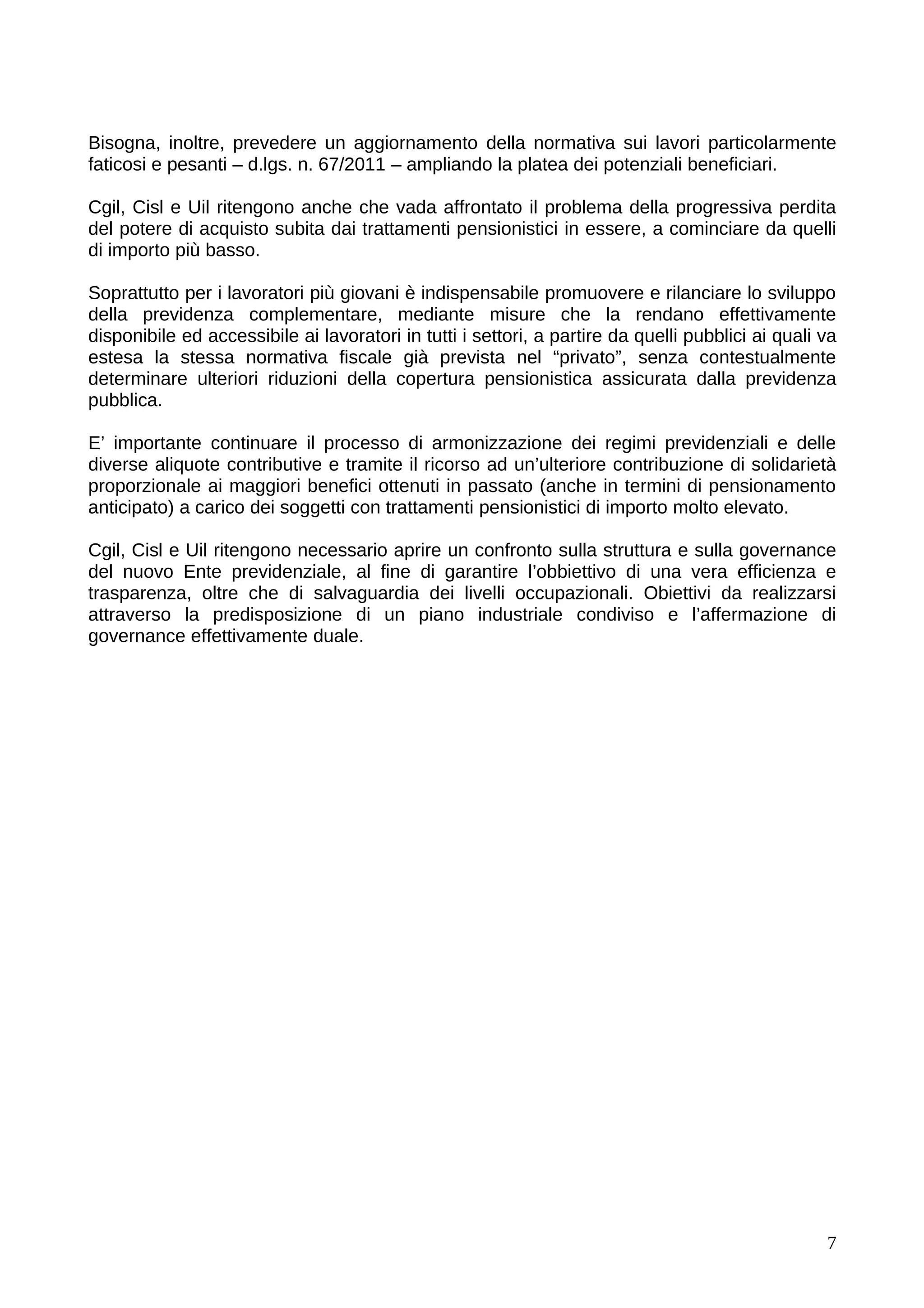 Bisogna, inoltre, prevedere un aggiornamento della normativa sui lavori particolarmente
faticosi e pesanti – d.lgs. n. 67/2011 – ampliando la platea dei potenziali beneficiari.

Cgil, Cisl e Uil ritengono anche che vada affrontato il problema della progressiva perdita
del potere di acquisto subita dai trattamenti pensionistici in essere, a cominciare da quelli
di importo più basso.

Soprattutto per i lavoratori più giovani è indispensabile promuovere e rilanciare lo sviluppo
della previdenza complementare, mediante misure che la rendano effettivamente
disponibile ed accessibile ai lavoratori in tutti i settori, a partire da quelli pubblici ai quali va
estesa la stessa normativa fiscale già prevista nel “privato”, senza contestualmente
determinare ulteriori riduzioni della copertura pensionistica assicurata dalla previdenza
pubblica.

E’ importante continuare il processo di armonizzazione dei regimi previdenziali e delle
diverse aliquote contributive e tramite il ricorso ad un’ulteriore contribuzione di solidarietà
proporzionale ai maggiori benefici ottenuti in passato (anche in termini di pensionamento
anticipato) a carico dei soggetti con trattamenti pensionistici di importo molto elevato.

Cgil, Cisl e Uil ritengono necessario aprire un confronto sulla struttura e sulla governance
del nuovo Ente previdenziale, al fine di garantire l’obbiettivo di una vera efficienza e
trasparenza, oltre che di salvaguardia dei livelli occupazionali. Obiettivi da realizzarsi
attraverso la predisposizione di un piano industriale condiviso e l’affermazione di
governance effettivamente duale.




                                                                                                   7
 