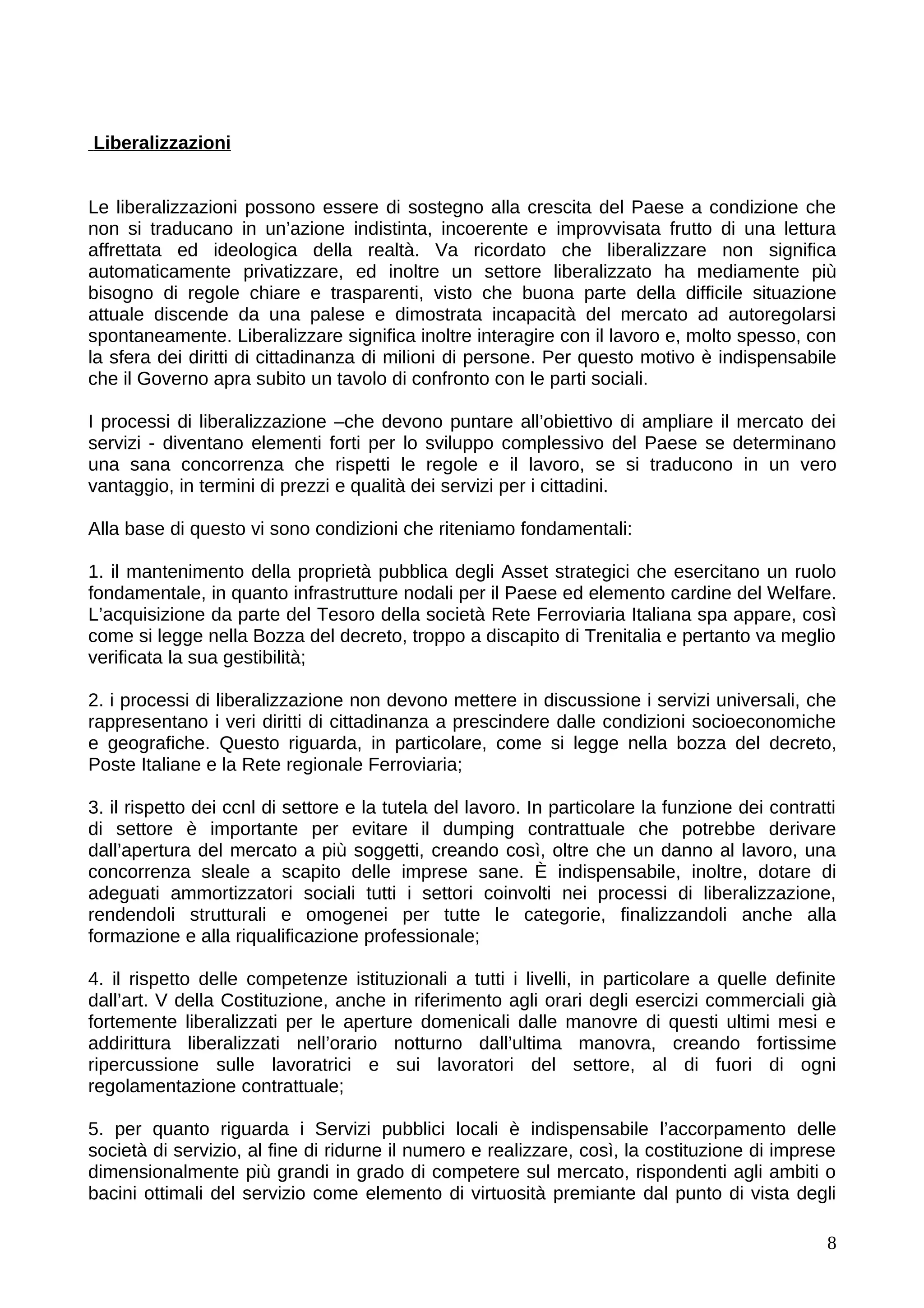 Liberalizzazioni


Le liberalizzazioni possono essere di sostegno alla crescita del Paese a condizione che
non si traducano in un’azione indistinta, incoerente e improvvisata frutto di una lettura
affrettata ed ideologica della realtà. Va ricordato che liberalizzare non significa
automaticamente privatizzare, ed inoltre un settore liberalizzato ha mediamente più
bisogno di regole chiare e trasparenti, visto che buona parte della difficile situazione
attuale discende da una palese e dimostrata incapacità del mercato ad autoregolarsi
spontaneamente. Liberalizzare significa inoltre interagire con il lavoro e, molto spesso, con
la sfera dei diritti di cittadinanza di milioni di persone. Per questo motivo è indispensabile
che il Governo apra subito un tavolo di confronto con le parti sociali.

I processi di liberalizzazione –che devono puntare all’obiettivo di ampliare il mercato dei
servizi - diventano elementi forti per lo sviluppo complessivo del Paese se determinano
una sana concorrenza che rispetti le regole e il lavoro, se si traducono in un vero
vantaggio, in termini di prezzi e qualità dei servizi per i cittadini.

Alla base di questo vi sono condizioni che riteniamo fondamentali:

1. il mantenimento della proprietà pubblica degli Asset strategici che esercitano un ruolo
fondamentale, in quanto infrastrutture nodali per il Paese ed elemento cardine del Welfare.
L’acquisizione da parte del Tesoro della società Rete Ferroviaria Italiana spa appare, così
come si legge nella Bozza del decreto, troppo a discapito di Trenitalia e pertanto va meglio
verificata la sua gestibilità;

2. i processi di liberalizzazione non devono mettere in discussione i servizi universali, che
rappresentano i veri diritti di cittadinanza a prescindere dalle condizioni socioeconomiche
e geografiche. Questo riguarda, in particolare, come si legge nella bozza del decreto,
Poste Italiane e la Rete regionale Ferroviaria;

3. il rispetto dei ccnl di settore e la tutela del lavoro. In particolare la funzione dei contratti
di settore è importante per evitare il dumping contrattuale che potrebbe derivare
dall’apertura del mercato a più soggetti, creando così, oltre che un danno al lavoro, una
concorrenza sleale a scapito delle imprese sane. È indispensabile, inoltre, dotare di
adeguati ammortizzatori sociali tutti i settori coinvolti nei processi di liberalizzazione,
rendendoli strutturali e omogenei per tutte le categorie, finalizzandoli anche alla
formazione e alla riqualificazione professionale;

4. il rispetto delle competenze istituzionali a tutti i livelli, in particolare a quelle definite
dall’art. V della Costituzione, anche in riferimento agli orari degli esercizi commerciali già
fortemente liberalizzati per le aperture domenicali dalle manovre di questi ultimi mesi e
addirittura liberalizzati nell’orario notturno dall’ultima manovra, creando fortissime
ripercussione sulle lavoratrici e sui lavoratori del settore, al di fuori di ogni
regolamentazione contrattuale;

5. per quanto riguarda i Servizi pubblici locali è indispensabile l’accorpamento delle
società di servizio, al fine di ridurne il numero e realizzare, così, la costituzione di imprese
dimensionalmente più grandi in grado di competere sul mercato, rispondenti agli ambiti o
bacini ottimali del servizio come elemento di virtuosità premiante dal punto di vista degli

                                                                                                 8
 