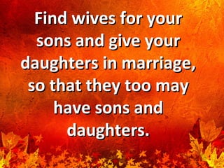 Find wives for yourFind wives for your
sons and give yoursons and give your
daughters in marriage,daughters in marriage,
so that they too mayso that they too may
have sons andhave sons and
daughters.daughters.
 