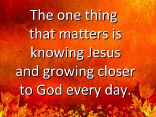 The one thingThe one thing
that matters isthat matters is
knowing Jesusknowing Jesus
and growing closerand growing closer
to God every day.to God every day.
 