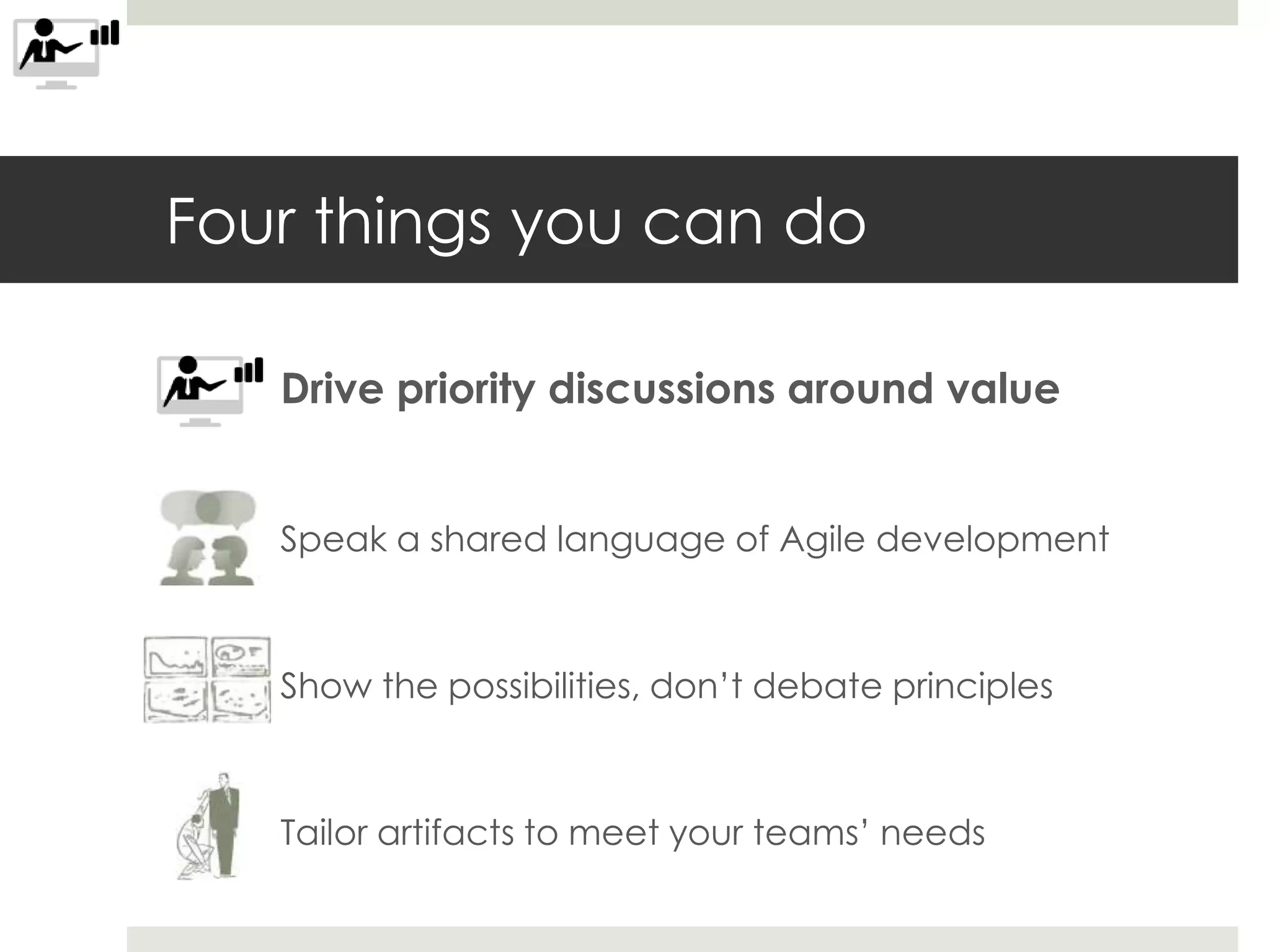 Four things you can do
Drive priority discussions around value
Speak a shared language of Agile development
Show the possibilities, don’t debate principles
Tailor artifacts to meet your teams’ needs
 