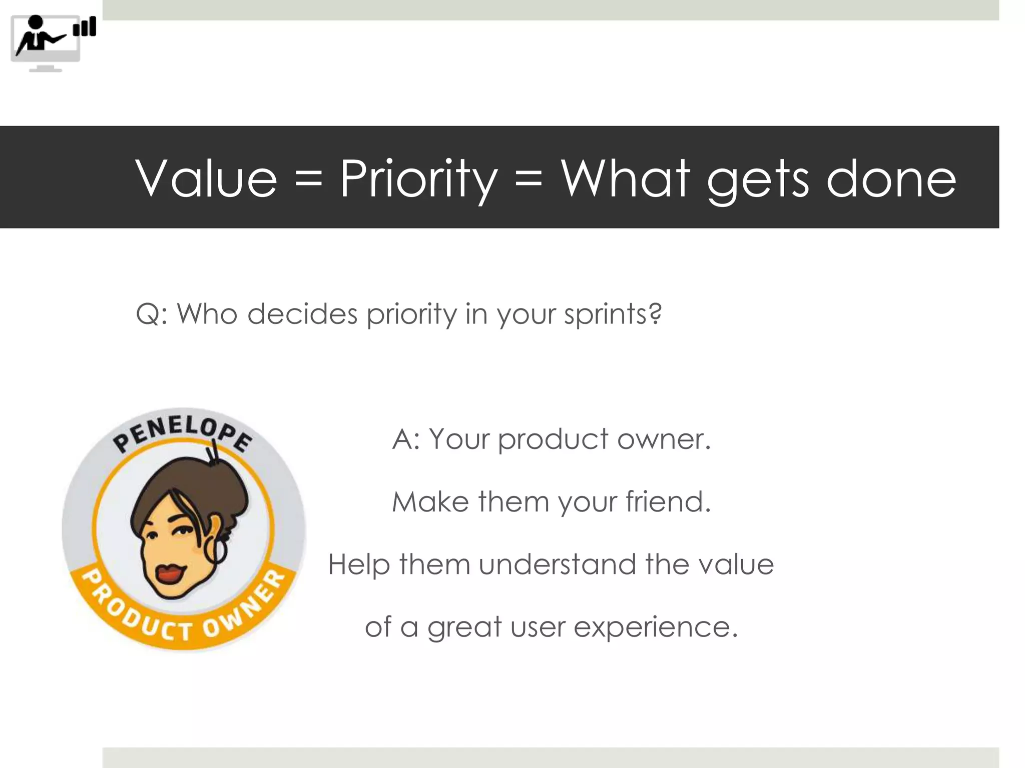 Value = Priority = What gets done
Q: Who decides priority in your sprints?
A: Your product owner.
Make them your friend.
Help them understand the value
of a great user experience.
 