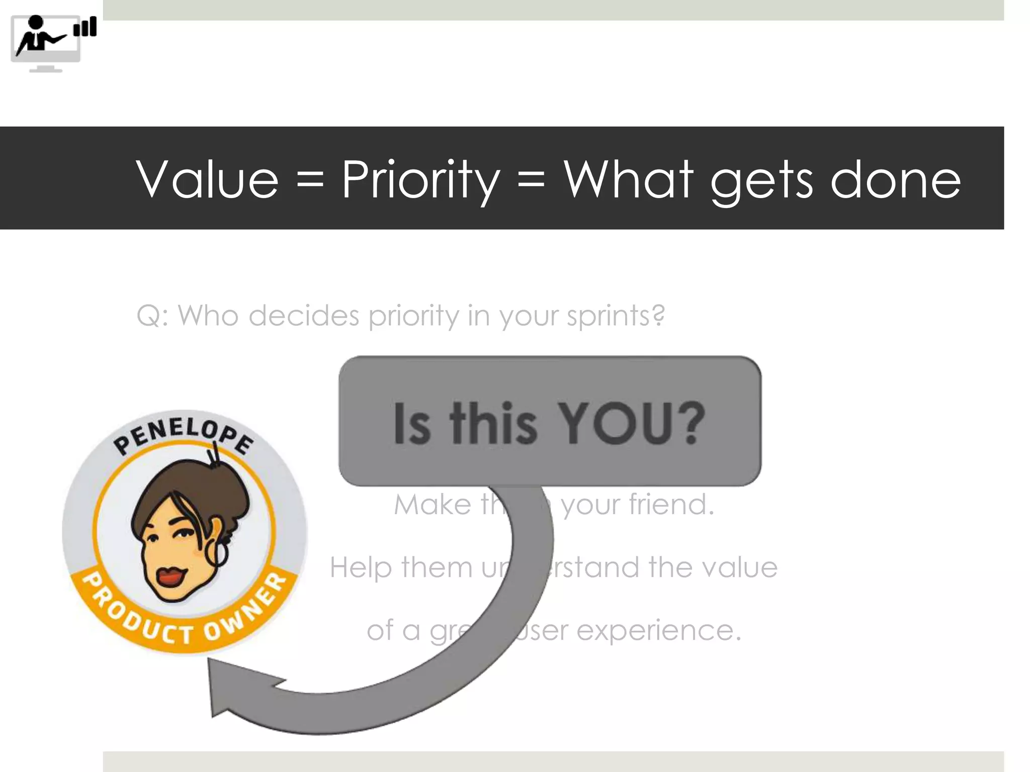 Value = Priority = What gets done
Q: Who decides priority in your sprints?
A: Your product owner.
Make them your friend.
Help them understand the value
of a great user experience.
 