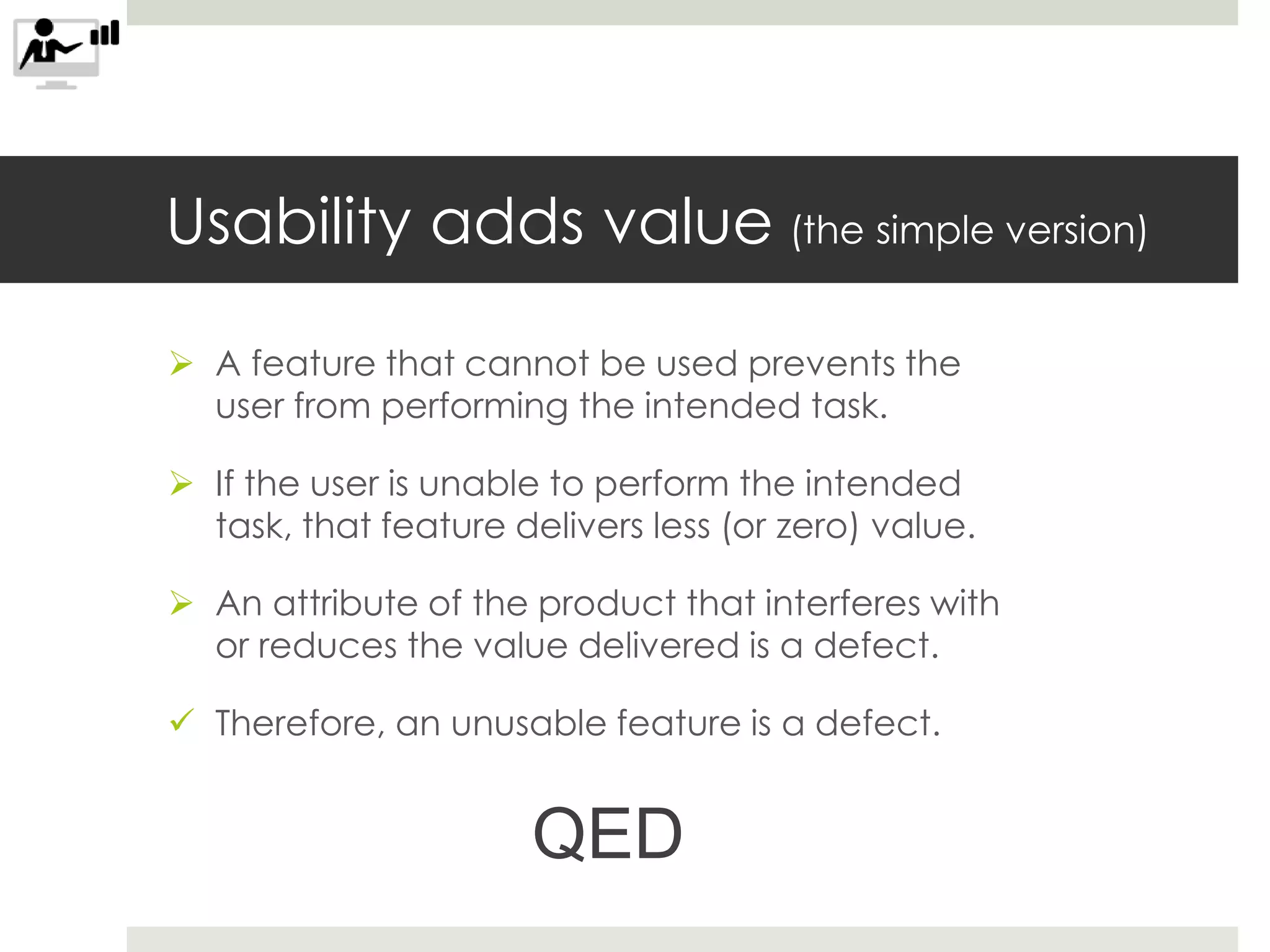 Usability adds value (the simple version)
 A feature that cannot be used prevents the
user from performing the intended task.
 If the user is unable to perform the intended
task, that feature delivers less (or zero) value.
 An attribute of the product that interferes with
or reduces the value delivered is a defect.
 Therefore, an unusable feature is a defect.
QED
 