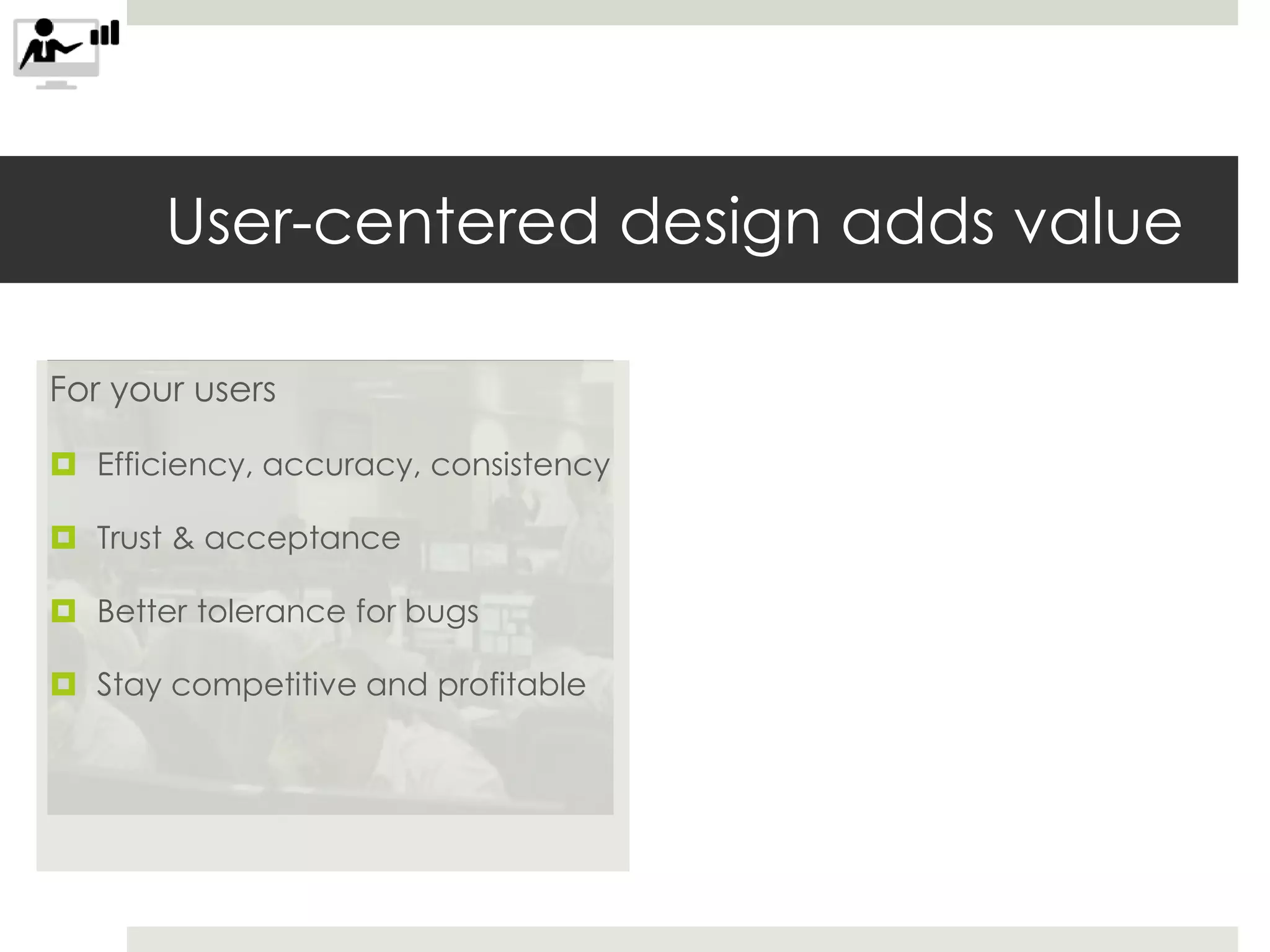 For your users
 Efficiency, accuracy, consistency
 Trust & acceptance
 Better tolerance for bugs
 Stay competitive and profitable
User-centered design adds value
 
