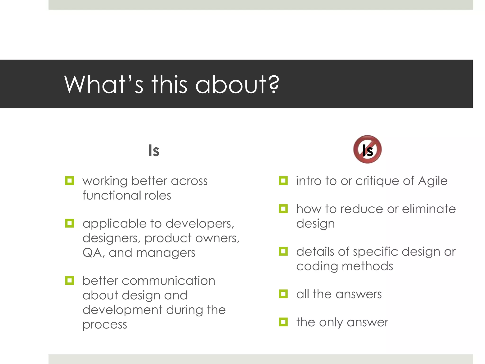 What’s this about?
Is
 intro to or critique of Agile
 how to reduce or eliminate
design
 details of specific design or
coding methods
 all the answers
 the only answer
Is
 working better across
functional roles
 applicable to developers,
designers, product owners,
QA, and managers
 better communication
about design and
development during the
process
 