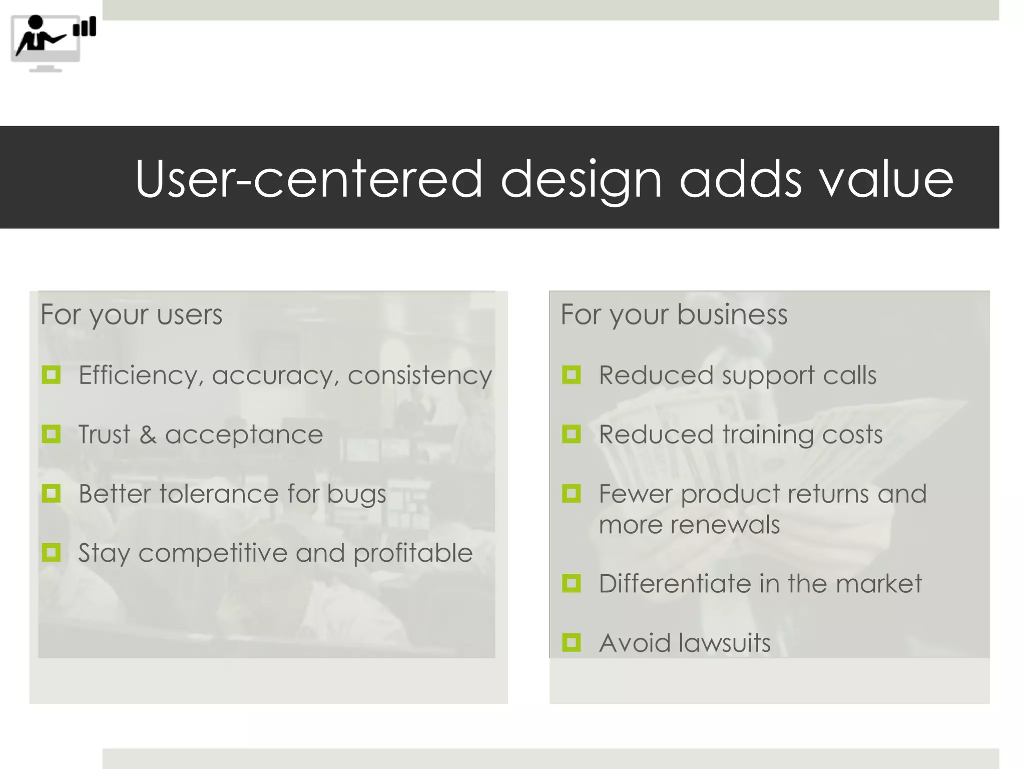 For your users
 Efficiency, accuracy, consistency
 Trust & acceptance
 Better tolerance for bugs
 Stay competitive and profitable
User-centered design adds value
For your business
 Reduced support calls
 Reduced training costs
 Fewer product returns and
more renewals
 Differentiate in the market
 Avoid lawsuits
 