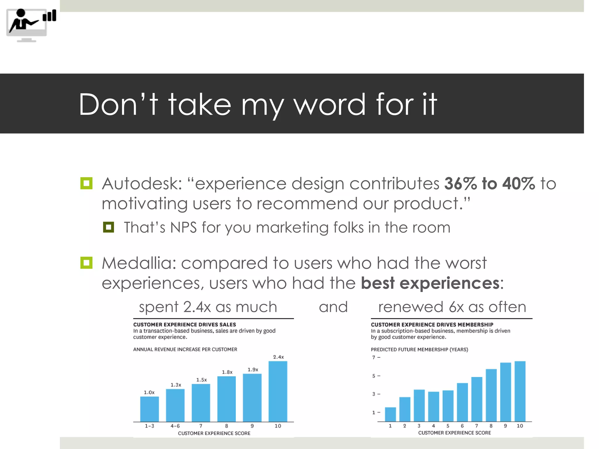 Don’t take my word for it
 Autodesk: “experience design contributes 36% to 40% to
motivating users to recommend our product.”
 That’s NPS for you marketing folks in the room
 Medallia: compared to users who had the worst
experiences, users who had the best experiences:
spent 2.4x as much and renewed 6x as often
 