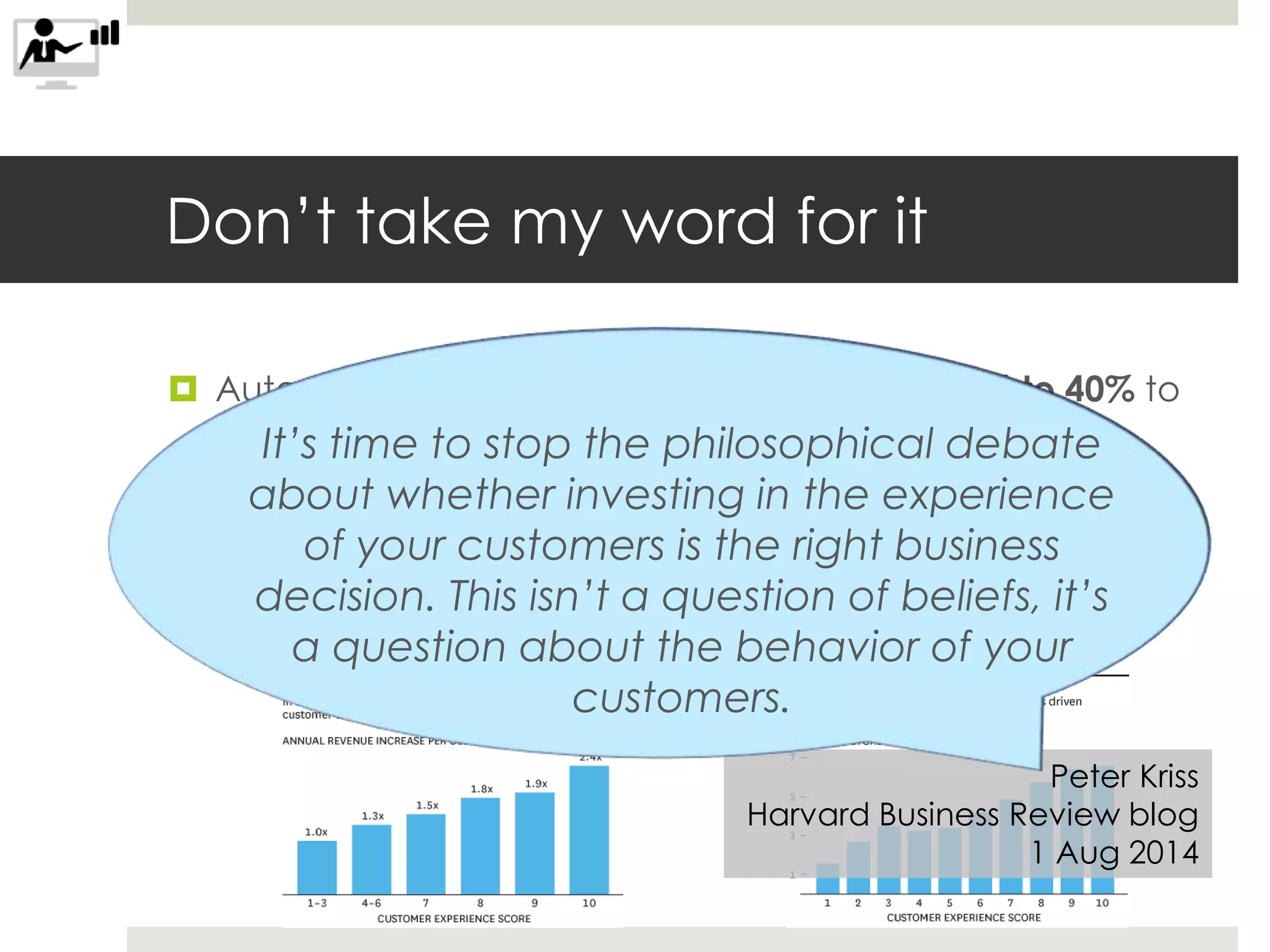 Don’t take my word for it
 Autodesk: “experience design contributes 36% to 40% to
motivating users to recommend our product.”
 That’s NPS for you marketing folks in the room
 Medallia: compared to users who had the worst
experiences, users who had the best experiences:
spent 2.4x as much and renewed 6x as often
Peter Kriss
Harvard Business Review blog
1 Aug 2014
It’s time to stop the philosophical debate
about whether investing in the experience
of your customers is the right business
decision. This isn’t a question of beliefs, it’s
a question about the behavior of your
customers.
 